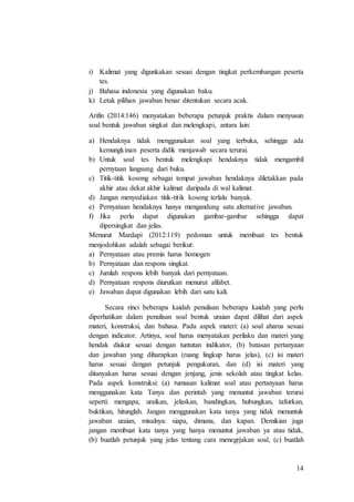 14
i) Kalimat yang digunkakan sesuai dengan tingkat perkembangan peserta
tes.
j) Bahasa indonesia yang digunakan baku.
k) Letak pilihan jawaban benar ditentukan secara acak.
Arifin (2014:146) menyatakan beberapa petunjuk praktis dalam menyusun
soal bentuk jawaban singkat dan melengkapi, antara lain:
a) Hendaknya tidak menggunakan soal yang terbuka, sehingga ada
kemungkinan peserta didik menjawab secara terurai.
b) Untuk soal tes bentuk melengkapi hendaknya tidak mengambil
pernytaan langsung dari buku.
c) Titik-titik kosong sebagai tempat jawaban hendaknya diletakkan pada
akhir atau dekat akhir kalimat daripada di wal kalimat.
d) Jangan menyediakan titik-titik kosong terlalu banyak.
e) Pernyataan hendaknya hanya mengandung satu alternative jawaban.
f) Jika perlu dapat digunakan gambar-gambar sehingga dapat
dipersingkat dan jelas.
Menurut Mardapi (2012:119) pedoman untuk membuat tes bentuk
menjodohkan adalah sebagai berikut:
a) Pernyataan atau premis harus homogen
b) Pernyataan dan respons singkat.
c) Jumlah respons lebih banyak dari pernyataan.
d) Pernyataan respons diurutkan menurut alfabet.
e) Jawaban dapat digunakan lebih dari satu kali.
Secara rinci beberapa kaidah penulisan beberapa kaidah yang perlu
diperhatikan dalam penulisan soal bentuk uraian dapat dilihat dari aspek
materi, konstruksi, dan bahasa. Pada aspek materi: (a) soal aharus sesuai
dengan indicator. Artinya, soal harus menyatakan perilaku dan materi yang
hendak diukur sesuai dengan tuntutan indikator, (b) batasan pertanyaan
dan jawaban yang diharapkan (ruang lingkup harus jelas), (c) isi materi
harus sesuai dengan petunjuk pengukuran, dan (d) isi materi yang
ditanyakan harus sesuai dengan jenjang, jenis sekolah atau tingkat kelas.
Pada aspek konstruksi: (a) rumusan kalimat soal atau pertanyaan harus
menggunakan kata Tanya dan perintah yang menuntut jawaban terurai
seperti: mengapa, uraikan, jelaskan, bandingkan, hubungkan, tafsirkan,
buktikan, hitunglah. Jangan menggunakan kata tanya yang tidak menuntuk
jawaban uraian, misalnya: siapa, dimana, dan kapan. Demikian juga
jangan membuat kata tanya yang hanya menuntut jawaban ya atau tidak,
(b) buatlah petunjuk yang jelas tentang cara menegrjakan soal, (c) buatlah
 