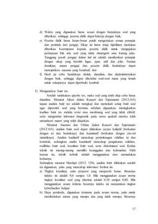 17
d) Waktu yang digunakan harus sesuai dengan banyaknya soal yang
diberikan, sehingga peserta didik dapat bekerja dengan baik,
e) Peserta didik harus benar-benar patuh mengerjakan semua petunjuk
dan perintah dari penguji. Sikap ini harus tetap dipelihara meskipun
diberikan kesempatan kepada peserta didik untuk mengajukan
pertanyaan bila ada soal yang tidak dimengerti atau kurang jelas.
Tanggung jawab penguji dalam hal ini adalah memberikan petunjuk
dengan sikap yang bersifat lugas, jujur, adil dan jelas. Namun
demikian, antara penguji dan peserta didik hendaknya dapat
menciptakan suasana yang kondusif, dan
f) Hasil uji coba hendaknya diolah, dianalisis, dan diadministrasikan
dengan baik, sehingga dapat diketahui soal-soal mana yang lemah
untuk selanjutnya dapat diperbaiki kembali.
5) Menganalisis butir tes.
Setelah melakukan ujicoba tes, maka soal yang telah diuji coba harus
dianalisis. Menurut Aiken dalam Kusaeri dan Suprananto (2012:163)
tujuan analisis butir tes adalah mengkaji dan mentelaah setiap butir soal
agar diperoleh soal yang bermutu sebelum digunakan, meningkatkan
kualitas butir tes melalui revisi atau membuang soal yang tidak efektif,
serta mengetahui informasi diagnostik pada siswa apakah mereka telah
memahami materi yang telah diajarkan.
Menurut Anastasi dan Urbina dalam Kusaeri dan Suprananto
(2012:163), analisis butir soal dapat dilakukan secara kulitatif (berkaitan
dengan isi dan bentuknya) dan kuantitatif (berkaitan dengan ciri-ciri
statistiknya). Analisis kualitatif mencakup pertimbangan validitas isi dan
konstruk, sedangkan analisi kuantitatif mencakup pengukuran validitas,
realibitas butir soal, kesulitan butir soal, serta diskriminasi soal. Kedua
teknik ini masing-masing memiliki keunggulan dan kelemahan. Oleh
karena itu, teknik terbaik adalah menggunakan atau memadukan
keduanya.
Sedangkan menurut Mardapi (2012: 128), analisis butir dilakukan setelah
tes digunakan, yaitu yang mencakup informasi berikut ini.
a) Tingkat kesulitan, yaitu proporsi yang menjawab benar. Besarnya
indeks ini adalah 0,0 sampai 1,0. Bila menggunakan acuan norma
tingkat kesulitan soal yang diterima adalah 0,30 sampai 0,80. Bila
menggunakan acuan kriteria besarnya indeks ini menyatakan tingkat
keberhasilan belajar.
b) Daya pembeda, digunakan terutama pada acuan norma, yaitu untuk
membedakan antara yang mampu dan yang tidak mampu. Besarnya
 