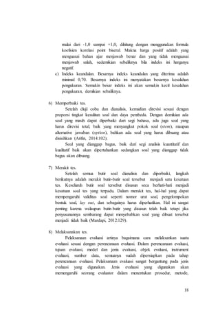18
mulai dari -1,0 sampai +1,0, dihitung dengan menggunakan formula
koefisien korelasi point biseral. Makna harga positif adalah yang
menguasai bahan ajar menjawab benar dan yang tidak menguasai
menjawab salah, sedemikian sebaliknya bila indeks ini harganya
negatif.
c) Indeks keandalan. Besarnya indeks keandalan yang diterima adalah
minimal 0,70. Besarnya indeks ini menyatakan besarnya kesalahan
pengukuran. Semakin besar indeks ini akan semakin kecil kesalahan
pengukuran, demikian sebaliknya.
6) Memperbaiki tes.
Setelah diuji coba dan dianalisis, kemudian direvisi sesuai dengan
proporsi tingkat kesulitan soal dan daya pembeda. Dengan demikian ada
soal yang masih dapat diperbaiki dari segi bahasa, ada juga soal yang
harus direvisi total, baik yang menyangkut pokok soal (stem), maupun
alternative jawaban (option), bahkan ada soal yang harus dibuang atau
disisihkan (Arifin, 2014:102).
Soal yang dianggap bagus, baik dari segi analisis kuantitatif dan
kualitatif baik akan dipertahankan sedangkan soal yang dianggap tidak
bagus akan dibuang.
7) Merakit tes.
Setelah semua butir soal dianalisis dan diperbaiki, langkah
berikutnya adalah merakit butir-butir soal tersebut menjadi satu kesatuan
tes. Keseluruh butir soal tersebut disusun seca berhati-hati menjadi
kesatuan soal tes yang terpadu. Dalam merakit tes, hal-hal yang dapat
mempengaruhi validitas soal seperti nomor urut soal, pengelompokan
bentuk soal, lay out, dan sebagainya harus diperhatikan. Hal ini sangat
penting karena walaupun butir-butir yang disusun telah baik tetapi jika
penyusunannya sembarang dapat menyebabkan soal yang dibuat tersebut
menjadi tidak baik (Mardapi, 2012:129).
8) Melaksanakan tes.
Pelaksanaan evaluasi artinya bagaimana cara melaksankan suatu
evaluasi sesuai dengan perencanaan evaluasi. Dalam perencanaan evaluasi,
tujuan evaluasi, model dan jenis evaluasi, objek evaluasi, instrument
evaluasi, sumber data, semuanya sudah dipersiapkan pada tahap
perencanaan evaluasi. Pelaksanaan evaluasi sangat bergantung pada jenis
evaluasi yang digunakan. Jenis evaluasi yang digunakan akan
memengaruhi seorang evaluator dalam menentukan prosedur, metode,
 