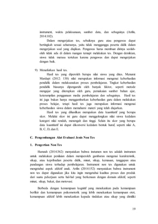 19
instrument, waktu pelaksanaan, sumber data, dan sebagainya (Arifin,
2014:102).
Dalam mengerjakan tes, sebaiknya guru atau pengawas dapat
bertingkah sesuai seharusnya, yaitu tidak mengganggu peserta didik dalam
mengerjakan soal yang diujikan. Pengawas harus membuat dirinya seolah-
olah tidak ada di dalam ruangan temapt melakukan tes. Dengan demikian,
siswa tidak merasa tertekan karena pengawas dan dapat mengerjakan
dengan baik.
9) Menafsirkan hasil tes.
Hasil tes yang diperoleh berupa nilai siswa yang dites. Menurut
Mardapi (2012: 130) nilai merupakan informasi mengenai keberhasilan
pendidik dalam melaksanakan proses pembelajaran. Tingkat keberhasilan
pendidik biasanya dipengaruhi oleh banyak faktor, seperti metode
mengajar yang diterapkan oleh guru, pemakaian sumber bahan ajar,
keterampilan penggunaan media pembelajaran dan sebagainya. Hasil tes
ini juga bukan hanya menggambarkan keberhasilan guru dalam melakukan
proses belajar, tetapi hasil tes juga merupakan informasi mengenai
keberhasilan siswa dalam memahami materi yang telah diajarkan.
Hasil tes yang dihasilkan merupakan data kuantitatif yang berupa
skor. Melalui skor ini guru dapat menggolongkan nilai siswa kedalam
kategori nilai rendah, menengah dan tinggi. Selain itu skor yang berupa
data kuantitatif ini dapat dikonversi kedalam bentuk huruf, seperti nilai A,
B, C, D, dan E.
C. Pengembangan Alat Evaluasi Jenis Non Tes
1. Pengertian Non Tes
Hamzah (2014:362) menyatakan bahwa instumen non tes adalah instrumen
untuk melakukan penilaian dalam memperoleh gambaran mengenai karakteristik,
sikap, atau kepribadian peserta didik, minat, sikap, kemauan, tanggapan atau
pandangan siswa terhadap pembelajaran. Instrument non tes digunakan untuk
mengetahui aspek afektif anak. Arifin (2014:152) menyatakan bahwa instrument
non tes dapat digunakan jika kita ingin mengetahui kualitas proses dan produk
dari suatu pekerjaan serta hal-hal yang berkenaan dengan domain afektif, seperti
minat, sikap, bakat, dan motovasi.
Berbeda dengan kemampuan kognitif yang menekankan pada kemampuan
berfikir dan kemampuan psikomotorik yang lebih menekankan kemampuan otot,
kemampuan afektif lebih menekankan kepada tindakan atau sikap yang dimiliki
 