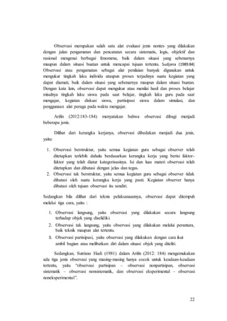 22
Observasi merupakan salah satu alat evaluasi jenis nontes yang dilakukan
dengan jalan pengamatan dan pencatatan secara sistematis, logis, objektif dan
rasional mengenai berbagai fenomena, baik dalam situasi yang sebenarnya
maupun dalam situasi buatan untuk mencapai tujuan tertentu. Sudjana (1989:84)
Observasi atau pengamatan sebagai alat penilaian banyak digunakan untuk
mengukur tingkah laku individu ataupun proses terjadinya suatu kegiatan yang
dapat diamati, baik dalam situasi yang sebenarnya maupun dalam situasi buatan.
Dengan kata lain, observasi dapat mengukur atau menilai hasil dan proses belajar
misalnya tingkah laku siswa pada saat belajar, tingkah laku guru pada saat
mengajar, kegiatan diskusi siswa, partisipasi siswa dalam simulasi, dan
penggunaan alat peraga pada waktu mengajar.
Arifin (2012:183-184) menyatakan bahwa observasi dibagi menjadi
beberapa jenis.
Dilihat dari kerangka kerjanya, observasi dibedakan menjadi dua jenis,
yaitu:
1. Observasi berstruktur, yaitu semua kegiatan guru sebagai observer telah
ditetapkan terlebih dahulu berdasarkan kerangka kerja yang berisi faktor-
faktor yang telah diatur kategorisasinya. Isi dan luas materi observasi telah
ditetapkan dan dibatasi dengan jelas dan tegas.
2. Observasi tak berstruktur, yaitu semua kegiatan guru sebagai observer tidak
dibatasi oleh suatu kerangka kerja yang pasti. Kegiatan observer hanya
dibatasi oleh tujuan observasi itu sendiri.
Sedangkan bila dilihat dari teknis pelaksanaannya, observasi dapat ditempuh
melalui tiga cara, yaitu :
1. Observasi langsung, yaitu observasi yang dilakukan secara langsung
terhadap objek yang diselidiki.
2. Observasi tak langsung, yaitu observasi yang dilakukan melalui perantara,
baik teknik maupun alat tertentu.
3. Observasi partisipasi, yaitu observasi yang dilakukan dengan cara ikut
ambil bagian atau melibatkan diri dalam situasi objek yang diteliti.
Sedangkan, Sutrisno Hadi (1981) dalam Arifin (2012: 184) mengemukakan
ada tiga jenis observasi yang masing-masing hanya cocok untuk keadaan-keadaan
tertentu, yaitu “observasi partisipan – observasi nonpartisipan, observasi
sistematik – observasi nonsistematik, dan observasi eksperimental – observasi
noneksperimental”.
 