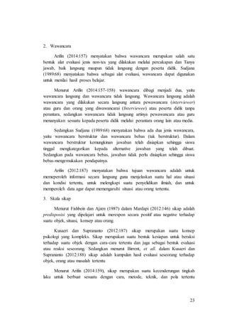 23
2. Wawancara
Arifin (2014:157) menyatakan bahwa wawancara merupakan salah satu
bentuk alat evaluasi jenis non-tes yang dilakukan melalui percakapan dan Tanya
jawab, baik langsung maupun tidak langsung dengan peserta didik. Sudjana
(1989:68) menyatakan bahwa sebagai alat evaluasi, wawancara dapat digunakan
untuk menilai hasil proses belajar.
Menurut Arifin (2014:157-158) wawancara dibagi menjadi dua, yaitu
wawancara langsung dan wawancara tidak langsung. Wawancara langsung adalah
wawancara yang dilakukan secara langsung antara pewawancara (interviewer)
atau guru dan orang yang diwawancarai (Interviewee) atau peserta didik tanpa
perantara, sedangkan wawancara tidak langsung artinya pewawancara atau guru
menanyakan sesuatu kepada peserta didik melalui perantara orang lain atau media.
Sedangkan Sudjana (1989:68) menyatakan bahwa ada dua jenis wawancara,
yaitu wawancara berstruktur dan wawancara bebas (tak berstruktur). Dalam
wawancara berstruktur kemungkinan jawaban telah disiapkan sehingga siswa
tinggal mengkategorikan kepada alternative jawaban yang telah dibuat.
Sedangkan pada wawancara bebas, jawaban tidak perlu disiapkan sehingga siswa
bebas mengemukakan pendapatnya.
Arifin (2012:187) menyatakan bahwa tujuan wawancara adalah untuk
memeperoleh informasi secara langsung guna menjelaskan suatu hal atau situasi
dan kondisi tertentu, untuk melengkapi suatu penyelidikan ilmiah, dan untuk
memperoleh data agar dapat memengaruhi situasi atau orang tertentu.
3. Skala sikap
Menurut Fishbein dan Ajzen (1987) dalam Mardapi (2012:146) sikap adalah
predisposisi yang dipelajari untuk merespon secara positif atau negative terhadap
suatu objek, situasi, konsep atau orang.
Kusaeri dan Suprananto (2012:187) sikap merupakan suatu konsep
psikologi yang kompleks. Sikap merupakan suatu bentuk kesiapan untuk beraksi
terhadap suatu objek dengan cara-cara tertentu dan juga sebagai bentuk evaluasi
atau reaksi seseorang. Sedangkan menurut Birrent, et all. dalam Kusaeri dan
Suprananto (2012:188) sikap adalah kumpulan hasil evaluasi seseorang terhadap
objek, orang atau masalah tertentu
Menurut Arifin (2014:159), sikap merupakan suatu kecenderungan tingkah
laku untuk berbuat sesuatu dengan cara, metode, teknik, dan pola tertentu
 