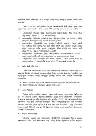 24
terhadap dunia sekitarnya, baik berupa orang-orang maupun berupa objek-objek
tertentu.
Arifin (2012:189) menyatakan bahwa model-model skala sikap yang biasa
digunakan untuk menilai sikap peserta didik terhadap suatu objek, antara lain:
1. Menggunakan bilangan untuk menunjukkan tingkat-tingkat dari objek sikap
yang dinilai, seperti 1, 2, 3, 4 dan seterusnya.
2. Menggunakan frekuensi terjadinya atau timbulnya sikap itu, seperti : selalu,
seringkali, kadang-kadang, pernah dan tidak pernah.
3. Menggunakan istilah-istilah yang bersifat kualitatif, seperti : bagus sekali,
baik, sedang, dan kurang. Ada juga istilah-istilah lain, seperti : sangat setuju,
setuju, ragu-ragu (tidak punya pendapat), tidak setuju, dan sangat tidak
setuju.190 | E valuasi Pembelajaran Modul 5
4. Menggunakan istilah-istilah yang menunjukkan status/kedudukan, seperti :
sangat rendah, di bawah rata-rata, di atas rata-rata, dan sangat tinggi.
5. Menggunakan kode bilangan atau huruf, seperti : selalu (diberi kode 5),
kadang-kadang (4), jarang (3), jarang sekali (2), dan tidak pernah (1).
4. Daftar Cek (check list).
Daftar cek adalah suatu daftar yang berisi subjek dan aspek-aspek yang akan
diamati. Daftar cek dapat memungkinkan Anda mencatat tiap-tiap kejadian yang
betapapun kecilnya, tetapi dianggap penting. Daftar cek banyak manfaatnya,
antara lain
1. dapat membantu guru untuk mengingat-ingat apa yang harus diamati dan,
2. dapat memberikan informasi kepada stakeholder.
5. Skala Penilaian
Dalam skala penilaian, dicatat fenomena-fenomena yang akan diobservasi
itu itu disusun dalam tingkatan-tingkatan yang telah ditentukan. Fenomena-
fenomena yang dicatat ada atau tidak ada. Mardapi (2012:154) menyatakan bahwa
Instrumen nilai dan keyakinan bertujuan untuk mengungkap niai dan keyakinan
individu, informasi yang diperoleh berupa nilai dan keyakinan yang positif dan
yang negatif. Hal-hal yang positif diperkuat sedang yang negatif diperlemah dan
akhirnya dihilangkan.
6. Angket (kuesioner)
Menurut Kusaeri dan Suprananto (2012:187) menyatakan bahwa angket
merupakan salah satu instrument yang paling sering digunakan dalam kegiatan
 