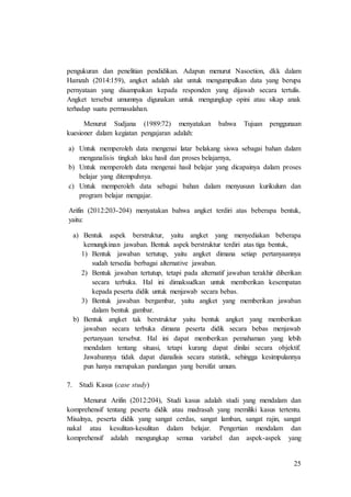 25
pengukuran dan penelitian pendidikan. Adapun menurut Nasoetion, dkk dalam
Hamzah (2014:159), angket adalah alat untuk mengumpulkan data yang berupa
pernyataan yang disampaikan kepada responden yang dijawab secara tertulis.
Angket tersebut umumnya digunakan untuk mengungkap opini atau sikap anak
terhadap suatu permasalahan.
Menurut Sudjana (1989:72) menyatakan bahwa Tujuan penggunaan
kuesioner dalam kegiatan pengajaran adalah:
a) Untuk memperoleh data mengenai latar belakang siswa sebagai bahan dalam
menganalisis tingkah laku hasil dan proses belajarnya,
b) Untuk memperoleh data mengenai hasil belajar yang dicapainya dalam proses
belajar yang ditempuhnya.
c) Untuk memperoleh data sebagai bahan dalam menyususn kurikulum dan
program belajar mengajar.
Arifin (2012:203-204) menyatakan bahwa angket terdiri atas beberapa bentuk,
yaitu:
a) Bentuk aspek berstruktur, yaitu angket yang menyediakan beberapa
kemungkinan jawaban. Bentuk aspek berstruktur terdiri atas tiga bentuk,
1) Bentuk jawaban tertutup, yaitu angket dimana setiap pertanyaannya
sudah tersedia berbagai alternative jawaban.
2) Bentuk jawaban tertutup, tetapi pada alternatif jawaban terakhir diberikan
secara terbuka. Hal ini dimaksudkan untuk memberikan kesempatan
kepada peserta didik untuk menjawab secara bebas.
3) Bentuk jawaban bergambar, yaitu angket yang memberikan jawaban
dalam bentuk gambar.
b) Bentuk angket tak berstruktur yaitu bentuk angket yang memberikan
jawaban secara terbuka dimana peserta didik secara bebas menjawab
pertanyaan tersebut. Hal ini dapat memberikan pemahaman yang lebih
mendalam tentang situasi, tetapi kurang dapat dinilai secara objektif.
Jawabannya tidak dapat dianalisis secara statistik, sehingga kesimpulannya
pun hanya merupakan pandangan yang bersifat umum.
7. Studi Kasus (case study)
Menurut Arifin (2012:204), Studi kasus adalah studi yang mendalam dan
komprehensif tentang peserta didik atau madrasah yang memiliki kasus tertentu.
Misalnya, peserta didik yang sangat cerdas, sangat lamban, sangat rajin, sangat
nakal atau kesulitan-kesulitan dalam belajar. Pengertian mendalam dan
komprehensif adalah mengungkap semua variabel dan aspek-aspek yang
 
