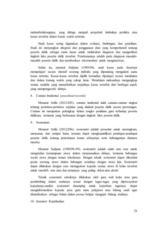 26
melatarbelakanginya, yang diduga menjadi penyebab timbulnya perilaku atau
kasus tersebut dalam kurun waktu tertentu.
Studi kasus sering digunakan dalam evaluasi, bimbingan, dan penelitian.
Studi ini menyangkut integrasi dan penggunaan data yang komprehensif tentang
peserta didik sebagai suatu dasar untuk melakukan diagnosis dan mengartikan
tingkah laku peserta didik tersebut. Penekanannya adalah pada diagnosis masalah-
masalah peserta didik dan memberikan rekomendasi untuk mengatasinya.
Selain itu, menurut Sudjana (1989:94), studi kasus pada dasarnya
mempelajari secara intensif seorang individu yang dipandang mengalami suatu
kasus tertentu. Kasus-kasus tersebut dipilih kemudian dipelajari secara mendalam
dan dalam kurung waktu yang cukup lama. Mendalam maksudnya mengungkap
semua variable yang menyebabkan terjadinya kasus tersebut dari berbagai aspek
yang mempengaruhi dirinya.
8. Catatan Insidental (anecdotal records)
Menurut Arifin (2012:205), catatan insidental ialah catatan-catatan singkat
tentang peristiwa-peristiwa sepintas yang dialami peserta didik secara perorangan.
Catatan ini merupakan pelengkap dalam rangka penilaian guru terhadap peserta
didiknya, terutama yang berkenaan dengan tingkah laku peserta didik.
9. Sosiometri.
Menurut Arifin (2012:206), sosiometri adalah prosedur untuk merangkum,
menyusun, dan sampai batas tertentu dapat mengkuantifikasi pendapat-pendapat
peserta didik tentang penerimaan teman sebayanya serta hubungannya diantara
mereka.
Menurut Sudjana (1989:98-99), sosiometri adalah salah satu cara untuk
mengetahui kemampuan siswa dalam menyusuaikan dirinya, terutama hubungan
social siswa dengan teman sekelasnya. Dengan teknik sosiometri dapat diketahui
posisi seorang siswa dalam hubungan sosialnya dengan siswa lain. Sosiometri
dapat dilakukan dengan cara menugaskan kepada semua siswa di kelas tersebut
untuk memilih satu atau dua temannya yang paling dekat atau akrab.
Teknik sosiometri sebaiknya dilakukan oleh guru wali kelas atau guru
pembimbing dalam usahanya sesuai dengan tugas-tugas yang dipercayakan
kepadanya.analisis sosiometri disamping untuk keperluan tugasnya, dapat
menginformasikan kepada para guru mata pelajaran atau bidang studi agar
dimanfaatkan sebagai bahan dalam proses belajar mengajar bidang studinya.
10. Inventori Kepribadian
 