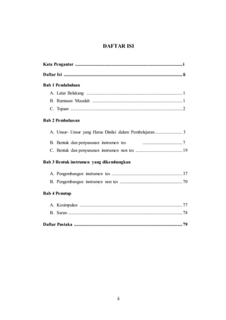 ii
DAFTAR ISI
Kata Pengantar ..............................................................................................i
Daftar Isi ........................................................................................................ii
Bab 1 Pendahuluan
A. Latar Belakang ....................................................................................1
B. Rumusan Masalah ...............................................................................1
C. Tujuan ..................................................................................................2
Bab 2 Pembahasan
A. Unsur- Unsur yang Harus Dinilai dalam Pembelajaran........................ 3
B. Bentuk dan penyusunan instrumen tes ...................................7
C. Bentuk dan penyusunan instrumen non tes .........................................19
Bab 3 Bentuk instrumen yang dikembangkan
A. Pengembangan instrumen tes ..............................................................37
B. Pengembangan instrumen non tes .......................................................70
Bab 4 Penutup
A. Kesimpulan ..........................................................................................77
B. Saran ....................................................................................................78
Daftar Pustaka ...............................................................................................79
 