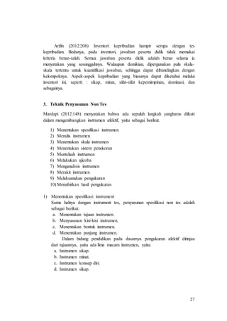 27
Arifin (2012:208) Inventori kepribadian hampir serupa dengan tes
kepribadian. Bedanya, pada inventori, jawaban peserta didik tidak memakai
kriteria benar-salah. Semua jawaban peserta didik adalah benar selama ia
menyatakan yang sesungguhnya. Walaupun demikian, dipergunakan pula skala-
skala tertentu untuk kuantifikasi jawaban, sehingga dapat dibandingkan dengan
kelompoknya. Aspek-aspek kepribadian yang biasanya dapat diketahui melalui
inventori ini, seperti : sikap, minat, sifat-sifat kepemimpinan, dominasi, dan
sebagainya.
3. Teknik Penyusunan Non Tes
Mardapi (2012:148) menyatakan bahwa ada sepuluh langkah yangharus diikuti
dalam mengembangkan instrumen afektif, yaitu sebagai berikut.
1) Menentukan spesifikasi instrumen
2) Menulis instrumen
3) Menentukan skala instrumen
4) Menentukan sistem penskoran
5) Mentelaah instrumen
6) Melakukan ujicoba
7) Menganalisis instrumen
8) Merakit instrumen
9) Melaksanakan pengukuran
10) Menafsirkan hasil pengukuran
1) Menentukan spesifikasi instrument
Sama halnya dengan instrument tes, penyusunan spesifikasi non tes adalah
sebagai berikut:
a. Menentukan tujuan instrumen.
b. Menyusunan kisi-kisi instrumen.
c. Menentukan bentuk instrumen.
d. Menentukan panjang instrumen.
Dalam bidang pendidikan pada dasarnya pengukuran afektif ditinjau
dari tujuannya, yaitu ada lima macam instrumen, yaitu:
a. Instrumen sikap.
b. Instrumen minat.
c. Instrumen konsep diri.
d. Instrumen sikap.
 