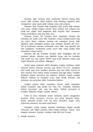 28
Instrumen minat bertujuan untuk memperoleh informasi tentang minat
peserta didik terhadap matam pelajaran yang selanjutnya digunakan untuk
meningkatkan menat peserta didik terhadap seuatu mata pelajaran.
Instrumen sikap bertujuan untuk mengetahui sikap peserta didik terhadap
suatu obyek, misalnya kegiatan sekolah. Sikap terhadap mata pelajaran bisa
positif bisa negatif. Hasil pengukuran sikap bergunan untuk menentukan
strategi pembelajaran yang tepat untuk siswa.
Instrumen konsep diri bertujuan untuk mengetahui kekuatan dan
kelemahan diri sendiri eserta didik melakukan evaluasi terhadap potensi yang
ada dalam dirinya. Informasi kekuatan dan kelemahan peserta didik
digunakan untuk menentukan program yang sebaiknya ditempuh oleh siswa.
Hal ini berdasarkan informasi karakteristik eserta didik yang diperoleh dari
hasil pengukuran. Karakteristik potensi pesert didik sangat penting untuk
menentukan jenjang karirnya.
Instrumen nilai dan keyakinan bertujuan untuk mengungkap nilai dan
keyakinan individu. Informasi yang diperoleh berupa nilai dan keyakinan
yang positif dan yang negatif. Hal-hal yang positif diperkuat sedang yang
negatif diperlemah dan akhirnya dihilangkan.
Setelah tujuan penukuran afektif ditetapkan, kegiatan berikutnya adalah
menyusun kisi-kisi instrumen. Kisi-kisi, juga disebut blue-print, merupakan
tabel matrik yang berisi spesifikasi instrumen yang akan ditulis. Kisi-kisi ini
pada dasarnya berisi tentang defenisi konseptual yang ingin diukur, kemudian
ditentukan defenisi operasional dan selajutnya diuraikan menjadi sejumlah
indikator. Indikator ini merupakan acuan untuk menulis instrumen. Jadi
pertanyaan atau pernyataan ditulis berdasarkan indikator.
Langkah pertama dalam menentukan kisi-kisi adalah menentukan
defenisi konseptual yang diambil dari buku teks. Selanjutnya ditentukan
defenisi operasional, yaitu yang bisa diukur. Defenisi operasional ini
kemudian dijabarkan menjadi sejumlah indikator.
Selain itu harus ditentukan bentuk instrument, apakah menggunakan
kuesioner, teknik wawancara, observasi atau teknik instrument lainnya.
Bentuk instrument tersebut tentu saja harus disesuaikan dengan waktu
penjawaban instrument dan aspek-aspek lainnya.
Sedangkan tentang panjang instrumen berhubungan dengan masalah
kebosanan, yaitu tingkat kejemuan dalam mengisi instrument. Seperti lama
pengisian instrument kuesioner sebaiknya tidak lebih dari 20 menit
2) Menulis instrument.
 