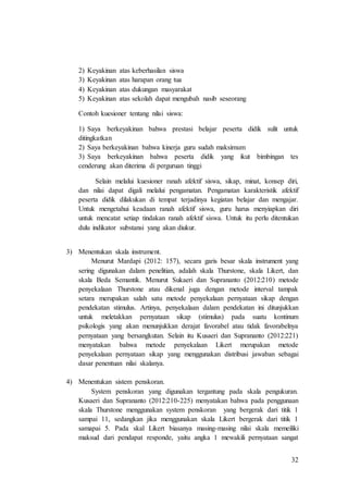 32
2) Keyakinan atas keberhasilan siswa
3) Keyakinan atas harapan orang tua
4) Keyakinan atas dukungan masyarakat
5) Keyakinan atas sekolah dapat mengubah nasib seseorang
Contoh kuesioner tentang nilai siswa:
1) Saya berkeyakinan bahwa prestasi belajar peserta didik sulit untuk
ditingkatkan
2) Saya berkeyakinan bahwa kinerja guru sudah maksimum
3) Saya berkeyakinan bahwa peserta didik yang ikut bimbingan tes
cenderung akan diterima di perguruan tinggi
Selain melalui kuesioner ranah afektif siswa, sikap, minat, konsep diri,
dan nilai dapat digali melalui pengamatan. Pengamatan karakteristik afektif
peserta didik dilakukan di tempat terjadinya kegiatan belajar dan mengajar.
Untuk mengetahui keadaan ranah afektif siswa, guru harus menyiapkan diri
untuk mencatat setiap tindakan ranah afektif siswa. Untuk itu perlu ditentukan
dulu indikator substansi yang akan diukur.
3) Menentukan skala instrument.
Menurut Mardapi (2012: 157), secara garis besar skala instrument yang
sering digunakan dalam penelitian, adalah skala Thurstone, skala Likert, dan
skala Beda Semantik. Menurut Sukaeri dan Suprananto (2012:210) metode
penyekalaan Thurstone atau dikenal juga dengan metode interval tampak
setara merupakan salah satu metode penyekalaan pernyataan sikap dengan
pendekatan stimulus. Artinya, penyekalaan dalam pendekatan ini ditunjukkan
untuk meletakkan pernyataan sikap (stimulus) pada suatu kontinum
psikologis yang akan menunjukkan derajat favorabel atau tidak favorabelnya
pernyataan yang bersangkutan. Selain itu Kusaeri dan Suprananto (2012:221)
menyatakan bahwa metode penyekalaan Likert merupakan metode
penyekalaan pernyataan sikap yang menggunakan distribusi jawaban sebagai
dasar penentuan nilai skalanya.
4) Menentukan sistem penskoran.
System penskoran yang digunakan tergantung pada skala pengukuran.
Kusaeri dan Suprananto (2012:210-225) menyatakan bahwa pada penggunaan
skala Thurstone menggunakan system penskoran yang bergerak dari titik 1
sampai 11, sedangkan jika menggunakan skala Likert bergerak dari titik 1
samapai 5. Pada skal Likert biasanya masing-masing nilai skala memeiliki
maksud dari pendapat responde, yaitu angka 1 mewakili pernyataan sangat
 