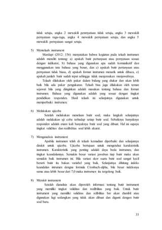 33
tidak setuju, angka 2 mewakili penrnyataan tidak setuju, angka 3 mewakili
pernyataan ragu-ragu, angka 4 mewakili pernyataan setuju, dan angka 5
mewakili pernyataan sangat setuju.
5) Mentelaah instrument
Mardapi (2012: 156) menyatakan bahwa kegiatan pada telaah instrumen
adalah meneliti tentang: a) apakah butir pertanyaan atau pernyataan sesuai
dengan indikator, b) bahasa yang digunakan apa sudah komunikatif dan
menggunakan tata bahasa yang benar, dan c) apakah butir pertanyaan atau
pernyataan tidak biasa, d) apakah format instrumen menarik untuk dibaca, e)
apakah jumlah butir sudah tepat sehingga tidak menjemukan menjawabnya.
Telaah dilakukan oleh pakar dalam bidang yang diukur dan akan lebih
baik bila ada pakar pengukuran. Telaah bisa juga dilakukan oleh teman
sejawat bila yang diinginkan adalah masukan tentang bahasa dan format
instrumen. Bahasa yang digunakan adalah yang sesuai dengan tingkat
pendidikan responden. Hasil telaah ini selanjutnya digunakan untuk
memperbaiki instrumen.
6) Melakukan ujicoba
Setelah melakukan menelaan butir soal, maka langkah selanjutnya
adalah melakukan uji coba terhadap setiap butir soal. Sebaiknya banyaknya
responden adalah enam kali banyaknya butir soal yang dibuat. Hal ini supaya
tingkat validitas dan realibilitas soal lebih akurat.
7) Menganalisis instrument
Apabila instrumen telah di telaah kemudian diperbaiki dan selanjutnya
dirakit untuk ujicoba. Ujicoba bertujuan untuk mengetahui karakteristik
instrumen. Karakteristik yang penting adalah daya beda instrumen, dan
tingkat keandalannya. Semakin besar variasi jawaban tiap butir maka akan
semakin baik instrumen ini. Bila variasi skor suatu butir soal sangat kecil
berarti butir itu bukan variabel yang baik. Selanjutnya dihitung indeks
keandalan intrumen dengna formula Cronbach-alpha, bila besar indeksnya
sama atau lebih besar dari 7,0 maka instrumen itu tergolong baik.
8) Merakit instrument
Setelah dianalisis akan diperoleh informasi tentang butir instrument
yang memiliki tingkat validitas dan realibilitas yang baik. Untuk butir
instrument yang memiliki validiras dan relibilitas bai akan diambil atau
digunakan lagi sedangkan yang tidak akan dibuat dan diganti dengan butir
soal baru.
 