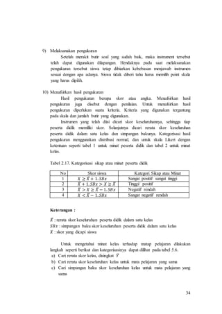 34
9) Melaksanakan pengukuran
Setelah merakit butir soal yang sudah baik, maka instrument tersebut
telah dapat digunakan dilapangan. Hendaknya pada saat melaksanakan
pengukuran tersebut siswa tetap dibiarkan kebebasan menjawab instrumen
sesuai dengan apa adanya. Siswa tidak diberi tahu harus memilih point skala
yang harus dipilih.
10) Menafsirkan hasil pengukuran
Hasil pengukuran berupa skor atau angka. Menafsirkan hasil
pengukuran juga disebut dengan penilaian. Untuk menafsirkan hasil
pengukuran diperlukan suatu kriteria. Kriteria yang digunakan tergantung
pada skala dan jumlah butir yang digunakan.
Instrumen yang telah diisi dicari skor keseluruhannya, sehingga tiap
peserta didik memiliki skor. Selanjutnya dicari rerata skor keseluruhan
peserta didik dalam satu kelas dan simpangan bakunya. Kategorisasi hasil
pengukuran menggunakan distribusi normal, dan untuk skala Likert dengan
ketentuan seperti tabel 1 untuk minat peserta didik dan tabel 2 untuk minat
kelas.
Tabel 2.17. Kategorisasi sikap atau minat peserta didik
No Skor siswa Kategori Sikap atau Minat
1 𝑋 ≥ 𝑋̅ + 1. 𝑆𝐵𝑥 Sangat positif/ sangat tinggi
2 𝑋̅ + 1. 𝑆𝐵𝑥 > 𝑋 ≥ 𝑋̅ Tinggi/ positif
3 𝑋̅ > 𝑋 ≥ 𝑋̅ − 1. 𝑆𝐵𝑥 Negatif/ rendah
4 𝑋 < 𝑋̅ − 1. 𝑆𝐵𝑥 Sangat negatif/ rendah
Keterangan :
𝑋̅ : rerata skor keseluruhan peserta didik dalam satu kelas
𝑆𝐵𝑥 : simpangan baku skor keseluruhan peserta didik dalam satu kelas
𝑋 : skor yang dicapi siswa
Untuk mengetahui minat kelas terhadap matap pelajaran dilakukan
langkah seperti berikut dan kategorisasinya dapat dilihat pada tabel 5.6.
a) Cari rerata skor kelas, disingkat 𝑌̅
b) Cari rerata skor keseluruhan kelas untuk mata pelajaran yang sama
c) Cari simpangan baku skor keseluruhan kelas untuk mata pelajaran yang
sama
 