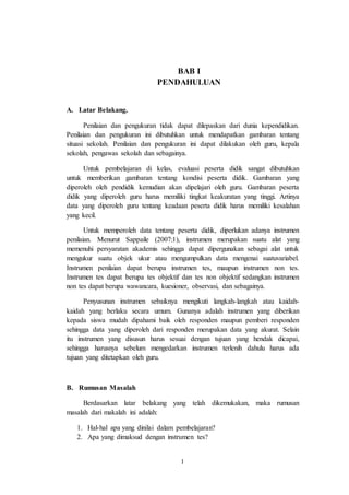 1
BAB I
PENDAHULUAN
A. Latar Belakang.
Penilaian dan pengukuran tidak dapat dilepaskan dari dunia kependidikan.
Penilaian dan pengukuran ini dibutuhkan untuk mendapatkan gambaran tentang
situasi sekolah. Penilaian dan pengukuran ini dapat dilakukan oleh guru, kepala
sekolah, pengawas sekolah dan sebagainya.
Untuk pembelajaran di kelas, evaluasi peserta didik sangat dibutuhkan
untuk memberikan gambaran tentang kondisi peserta didik. Gambaran yang
diperoleh oleh pendidik kemudian akan dipelajari oleh guru. Gambaran peserta
didik yang diperoleh guru harus memiliki tingkat keakuratan yang tinggi. Artinya
data yang diperoleh guru tentang keadaan peserta didik harus memiliki kesalahan
yang kecil.
Untuk memperoleh data tentang peserta didik, diperlukan adanya instrumen
penilaian. Menurut Sappaile (2007:1), instrumen merupakan suatu alat yang
memenuhi persyaratan akademis sehingga dapat dipergunakan sebagai alat untuk
mengukur suatu objek ukur atau mengumpulkan data mengenai suatuvariabel.
Instrumen penilaian dapat berupa instrumen tes, maupun instrumen non tes.
Instrumen tes dapat berupa tes objektif dan tes non objektif sedangkan instrumen
non tes dapat berupa wawancara, kuesioner, observasi, dan sebagainya.
Penyusunan instrumen sebaiknya mengikuti langkah-langkah atau kaidah-
kaidah yang berlaku secara umum. Gunanya adalah instrumen yang diberikan
kepada siswa mudah dipahami baik oleh responden maupun pemberi responden
sehingga data yang diperoleh dari responden merupakan data yang akurat. Selain
itu instrumen yang disusun harus sesuai dengan tujuan yang hendak dicapai,
sehingga harusnya sebelum mengedarkan instrumen terlenih dahulu harus ada
tujuan yang ditetapkan oleh guru.
B. Rumusan Masalah
Berdasarkan latar belakang yang telah dikemukakan, maka rumusan
masalah dari makalah ini adalah:
1. Hal-hal apa yang dinilai dalam pembelajaran?
2. Apa yang dimaksud dengan instrumen tes?
 