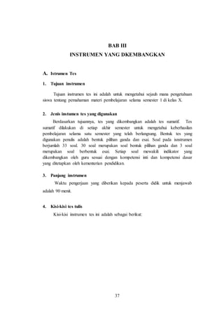 37
BAB III
INSTRUMEN YANG DKEMBANGKAN
A. Istrumen Tes
1. Tujuan instrumen
Tujuan instrumen tes ini adalah untuk mengetahui sejauh mana pengetahuan
siswa tentang pemahaman materi pembelajaran selama semester 1 di kelas X.
2. Jenis instumen tes yang digunakan
Berdasarkan tujuannya, tes yang dikembangkan adalah tes sumatif. Tes
sumatif dilakukan di setiap akhir semester untuk mengetahui keberhasilan
pembelajaran selama satu semester yang telah berlangsung. Bentuk tes yang
digunakan penulis adalah bentuk pilihan ganda dan esai. Soal pada isnstrumen
berjumlah 33 soal. 30 soal merupakan soal bentuk pilihan ganda dan 3 soal
merupakan soal berbentuk esai. Setiap soal mewakili indikator yang
dikembangkan oleh guru sesuai dengan kompetensi inti dan kompetensi dasar
yang ditetapkan oleh kementerian pendidikan.
3. Panjang instrumen
Waktu pengerjaan yang diberikan kepada peserta didik untuk menjawab
adalah 90 menit.
4. Kisi-kisi tes tulis
Kisi-kisi instrumen tes ini adalah sebagai berikut:
 