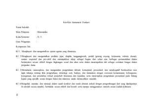 Kisi-Kisi Instrument Evaluasi
Nama Sekolah :
Mata Pelajaran : Matematika
Kelas/Semester : X / I
Guru Pengampu :
Kompetensi Inti:
KI 1 : Menghayati dan mengamalkan ajaran agama yang dianutnya.
KI 2:Menghayati dan mengamalkan perilaku jujur, disiplin, tanggungjawab, peduli (gotong royong, kerjasama, toleran, damai),
santun, responsif dan pro-aktif dan menunjukkan sikap sebagai bagian dari solusi atas berbagai permasalahan dalam
berinteraksi secara efektif dengan lingkungan sosial dan alam serta dalam menempatkan diri sebagai cerminan bangsa dalam
pergaulan dunia.
KI 3:Memahami, menerapkan, dan menganalisis pengetahuan faktual, konseptual, prosedural, dan metakognitif berdasarkan rasa
ingin tahunya tentang ilmu pengetahuan, teknologi, seni, budaya, dan humaniora dengan wawasan kemanusiaan, kebangsaan,
kenegaraan, dan peradaban terkait penyebab fenomena dan kejadian, serta menerapkan pengetahuan prosedural pada bidang
kajian yang spesifik sesuai dengan bakat dan minatnya untuk memecahkan masalah.
KI 4:Mengolah, menalar, dan menyaji dalam ranah konkret dan ranah abstrak terkait dengan pengembangan dari yang dipelajarinya
di sekolah secara mandiri, bertindak secara efektif dan kreatif, serta mampu menggunakan metoda sesuai kaidah keilmuan.
38
 