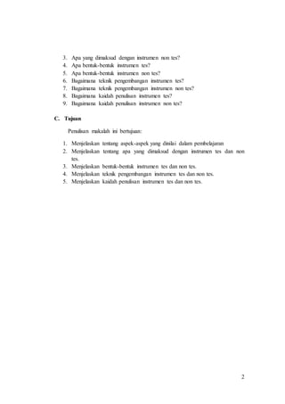 2
3. Apa yang dimaksud dengan instrumen non tes?
4. Apa bentuk-bentuk instrumen tes?
5. Apa bentuk-bentuk instrumen non tes?
6. Bagaimana teknik pengembangan instrumen tes?
7. Bagaimana teknik pengembangan instrumen non tes?
8. Bagaimana kaidah penulisan instrumen tes?
9. Bagaimana kaidah penulisan instrumen non tes?
C. Tujuan
Penulisan makalah ini bertujuan:
1. Menjelaskan tentang aspek-aspek yang dinilai dalam pembelajaran
2. Menjelaskan tentang apa yang dimaksud dengan instrumen tes dan non
tes.
3. Menjelaskan bentuk-bentuk instrumen tes dan non tes.
4. Menjelaskan teknik pengembangan instrumen tes dan non tes.
5. Menjelaskan kaidah penulisan instrumen tes dan non tes.
 
