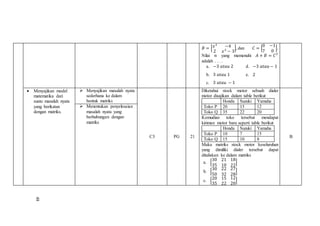 𝐵 = [ 𝑥2
−4
2 𝑥2
− 3
], dan 𝐶 = [
0 −1
7 0
].
Nilai 𝑛 yang memenuhi 𝐴 + 𝐵 = 𝐶 𝑇
adalah . . . .
a. −3 𝑎𝑡𝑎𝑢 2 d. −3 𝑎𝑡𝑎𝑢 − 1
b. 3 𝑎𝑡𝑎𝑢 1 e. 2
c. 3 𝑎𝑡𝑎𝑢 − 1
 Menyajikan model
matematika dari
suatu masalah nyata
yang berikatan
dengan matriks.
 Menyajikan masalah nyata
sederhana ke dalam
bentuk matriks
C3 PG 21
Diketahui stock motor sebuah dialer
motor disajikan dalam table berikut
Honda Suzuki Yamaha
Toko P 20 15 12
Toko Q 35 22 20
Kemudian toko tersebut mendapat
kiriman motor baru seperti table berikut
Honda Suzuki Yamaha
Toko P 10 7 15
Toko Q 15 10 8
Maka matriks stock motor keseluruhan
yang dimiliki dialer tersebut dapat
dituliskan ke dalam matriks
a. [
30 21
35 10
18
22
]
b. [
30 22
50 32
27
28
]
c. [20 15
35 22
12
20
]
B
 Menentukan penyelesaian
masalah nyata yang
berhubungan dengan
matriks
48
 