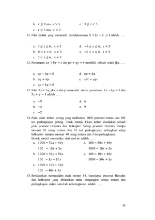 56
b. 𝑥 ≤ 3 atau 𝑥 > 5 e. 3 ≤ 𝑥 < 5
c. 𝑥 ≤ 3 atau 𝑥 > 3
11. Nilai mutlak yang memenuhi pertidaksamaan 0 < | 𝑥 − 3| ≤ 3 adalah . . .
.
a. 0 ≤ 𝑥 ≤ 6, 𝑥 ≠ 3 d. −6 ≤ 𝑥 ≤ 6, 𝑥 ≠ 3
b. 0 < 𝑥 < 6, 𝑥 ≠ 3 e. −6 < 𝑥 ≤ 6, 𝑥 ≠ 3
c. 0 < 𝑥 ≤ 6, 𝑥 ≠ 3
12. Persamaan 𝑎𝑥 + 𝑏𝑦 = 𝑐 dan 𝑝𝑥 + 𝑞𝑦 = 𝑟 memiliki sebuah solusi jika . . .
.
a. 𝑎𝑝 − 𝑏𝑞 = 0 d. 𝑎𝑝 ≠ 𝑏𝑞
b. 𝑎𝑞 ≠ 𝑏𝑝 e. 𝑎𝑏𝑐 = 𝑝𝑞𝑟
c. 𝑎𝑝 + 𝑏𝑞 = 0
13. Nilai 3𝑥 + 5𝑦, jika 𝑥 dan 𝑦 memenuhi sistem persamaan 2𝑥 − 4𝑦 = 7 dan
5𝑥 + 𝑦 = 1 adalah . . . .
a. −9 d. 6
b. −6 e. 9
c. −2
14. Pada suatu latihan perang yang melibatkan 1000 personel tentara dan 100
ton perlengkapan perang. Untuk menuju lokasi latihan disediakan sebuah
jenis pesawat Hercules dan helikopter. Setiap pesawat Hercules mampu
memuat 50 orang tentara dan 10 ton perlengkapan, sedangkan setiap
helikopter mampu memuat 40 orang tentara dan 3 ton perlengkapan.
Bentuk model matematika dari soal ini adalah . . . .
a. 1000 = 50𝑥 + 40𝑦
100 = 10𝑥 + 3𝑦
d. 100 = 50𝑥 + 40𝑦
1000 = 10𝑥 + 3𝑦
b. 1000 = 40𝑦 + 50𝑥
100 = 3𝑦 + 10𝑥
e. 100 = 10𝑥 + 40𝑦
1000 = 50𝑥 + 3𝑦
c. 1000 = 50𝑥 + 10𝑦
100 = 40𝑥 + 3𝑦
15. Berdasarkan permasalahn pada nomor 14, banyaknya pesawat Hercules
dan helikopter yang dibutuhkan untuk mengangkut semua tentara dan
perlengkapan dalam satu kali keberangkatan adalah . . . .
 
