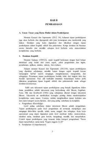 3
BAB II
PEMBAHASAN
A. Unsur- Unsur yang Harus Dinilai dalam Pembelajaran
Menurut Kusaeri dan Suprananto (2012: 56), keluasan tujuan pembelajaran
juga akan berbeda dan dipengaruhi oleh jenis kemampuan atau tarekteristik yang
diukur. Dominan yang lazim digunakan dan dikaitkan dengan tujuan
pembelajaran dalam kognitif, afektif dan psikomotor. Ketiga dominan ini biasanya
secara hierarkis dan memiliki cakupan level berbeda serta mencerminkan
kompleksitas yang berbeda.
1. Dominan Kognitif.
Menurut Sudjana (1989:22), ranah kognitif berkenaan dengan hasil belajar
intelektual yang terdiri dari enam aspek, yakni pengetahuan dan ingata,
pemahaman, aplikasi, analisis, sintesis, dan evaluasi.
Adapun menurut Kusaeri dan Suprananto (2012:56), tujuan pembelajaran
yang diuraikan sebelumnya memiliki kaitan dengan aspek kognitif kerena
menyangkut hal-hal seperti mengingat, menginterpretasi, menganalisis, dan
sebagainya. Perumusan tujuan pembelajaran berititik tolak dari tingkah laku dan
bersifat operasional. Para ahli kurikulim umumnya berpendapat bahwa perlu
dilakukan pengklasian tujuan kognitif, afektif, dan psikomotorik untuk sebagai
dominan-dominannya.
Salah satu taksonomi tujuan pembelajaran yang banyak digunakana dalam
dunia pendidikan adalah taksonomi yang berkembang oleh Bloom, Englehart,
Furst, Hill, dan Krathwohl (1956) yang selanjutnya dikenal dengan taksonomi
Bloom. Taksonomi ini memberikan kerangka penting dalam mendeskripsikan
kompleksitas suatu tujuan. Caranya, melalui mengklasifikan tujuan kedalam satu
dari enam kategori secara hierakis, dari yang paling sederhana ke kompleks.
a. Pengetahuan (Knowledge)
Level paling sederhana dalam taksonomi Bloom adalah pengetahuan.
Tujuan pembelajaran pada level pengetahuan ini termasuk mempelajari atau
mengingat fakta-fakta spesifik, istilah, nama, tanggal, dan sebaginya. Kata kerja
operasional yang dapat digunakan pada level membuat daftar, mencocokkan,
memberi nama, membuat garis bawah, mengulangi, memilih, dan menyebutkan.
Contoh tujuan pembelajaran yang temasuk dalan kategori pengetahuan: “Siswa
dapat menyebutkan nama-nama Negara anggota G-20”
b. Pemahaman (Comprehension)
 