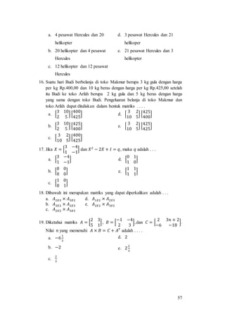 57
a. 4 pesawat Hercules dan 20
helikopter
d. 3 pesawat Hercules dan 21
helikoper
b. 20 helikopter dan 4 pesawat
Hercules
e. 21 pesawat Hercules dan 3
helikopter
c. 12 helikopter dan 12 pesawat
Hercules
16. Suatu hari Budi berbelanja di toko Makmur berupa 3 kg gula dengan harga
per kg Rp.400,00 dan 10 kg beras dengan harga per kg Rp.425,00 setelah
itu Budi ke toko Arfah berupa 2 kg gula dan 5 kg beras dengan harga
yang sama dengan toko Budi. Pengeluaran belanja di toko Makmur dan
toko Arfah dapat dituliskan dalam bentuk matriks . . . .
a. [
3 10
2 5
] [
400
425
] d. [
3 2
10 5
] [
425
400
]
b. [
3 10
2 5
] [
425
400
] e. [
3 2
10 5
] [
425
425
]
c. [
3 2
10 5
] [
400
425
]
17. Jika 𝑋 = [
3 −4
1 −1
] dan 𝑋2
− 2𝑋 + 𝐼 = 𝑞, maka 𝑞 adalah . . .
a. [
3 −4
1 −1
] d. [
0 1
1 0
]
b. [
0 0
0 0
] e. [
1 1
1 1
]
c. [
1 0
0 1
]
18. Dibawah ini merupakan matriks yang dapat diperkalikan adalah . . .
a. 𝐴2𝑋3 × 𝐴3𝑋2 d. 𝐴1𝑋2 × 𝐴2𝑋3
b. 𝐴3𝑋2 × 𝐴2𝑋3 e. 𝐴2𝑋2 × 𝐴3𝑋2
c. 𝐴2𝑋2 × 𝐴3𝑋3
19. Diketahui matriks 𝐴 = [
2 3
5 1
], 𝐵 = [
−1 −4
2 3
], dan 𝐶 = [
2 3𝑛 + 2
−6 −18
].
Nilai 𝑛 yang memenuhi 𝐴 × 𝐵 = 𝐶 + 𝐴 𝑇
adalah . . . .
a. −6
1
3
d. 2
b. −2 e. 2
2
3
c.
2
3
 