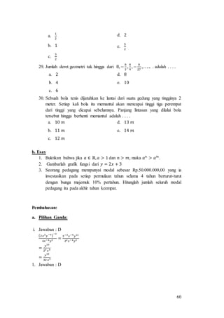 60
a.
1
2
d. 2
b. 1 e.
5
2
c.
3
2
29. Jumlah deret geometri tak hingga dari 8, −
8
3
,
8
9
, −
8
27
, . . . .. . adalah . . . .
a. 2 d. 8
b. 4 e. 10
c. 6
30. Sebuah bola tenis dijatuhkan ke lantai dari suatu gedung yang tingginya 2
meter. Setiap kali bola itu memantul akan mencapai tinggi tiga perempat
dari tinggi yang dicapai sebelumnya. Panjang lintasan yang dilalui bola
tersebut hingga berhenti memantul adalah . . . .
a. 10 𝑚 d. 13 𝑚
b. 11 𝑚 e. 14 𝑚
c. 12 𝑚
b. Esay
1. Buktikan bahwa jika 𝑎 ∈ ℝ, 𝑎 > 1 dan 𝑛 > 𝑚, maka 𝑎 𝑛
> 𝑎 𝑚
.
2. Gambarlah grafik fungsi dari 𝑦 = 2𝑥 + 3
3. Seorang pedagang mempunyai modal sebesar Rp.50.000.000,00 yang ia
investasikan pada setiap permulaan tahun selama 4 tahun berturut-turut
dengan bunga majemuk 10% pertahun. Hitunglah jumlah seluruh modal
pedagang itu pada akhir tahun keempat.
Pembahasan:
a. Pilihan Ganda:
i. Jawaban : D
(2𝑥3
𝑦−4)
−3
4𝑥−4 𝑦2 =
2−3
𝑥−9
𝑦12
22 𝑥−4 𝑦2
=
𝑦10
23 𝑥5
=
𝑦10
32 𝑥5
1. Jawaban : D
 
