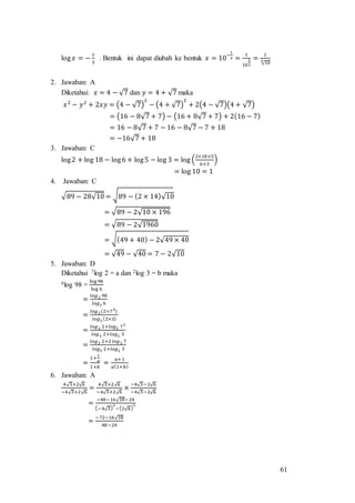 61
log 𝑥 = −
1
3
. Bentuk ini dapat diubah ke bentuk 𝑥 = 10
−
1
3 =
1
10
1
3
=
1
√103
2. Jawaban: A
Diketahui: 𝑥 = 4 − √7 dan 𝑦 = 4 + √7 maka
𝑥2
− 𝑦2
+ 2𝑥𝑦 = (4 − √7)
2
− (4 + √7)
2
+ 2(4 − √7)(4 + √7)
= (16 − 8√7 + 7) − (16 + 8√7 + 7) + 2(16 − 7)
= 16 − 8√7 + 7 − 16 − 8√7 − 7 + 18
= −16√7 + 18
3. Jawaban: C
log2 + log 18 − log6 + log5 − log 3 = log (
2×18×5
6×3
)
= log 10 = 1
4. Jawaban: C
√89 − 28√10 = √89 − (2 × 14)√10
= √89 − 2√10 × 196
= √89 − 2√1960
= √(49 + 40) − 2√49 × 40
= √49 − √40 = 7 − 2√10
5. Jawaban: D
Diketahui 7log 2 = a dan 2log 3 = b maka
6log 98 =
log 98
log 6
=
𝑙𝑜𝑔2 98
𝑙𝑜𝑔2 6
=
𝑙𝑜𝑔2(2×72
)
𝑙𝑜𝑔2 (2×3)
=
𝑙𝑜𝑔2 2+𝑙𝑜𝑔2 72
𝑙𝑜𝑔2 2+𝑙𝑜𝑔2 3
=
𝑙𝑜𝑔2 2+2 𝑙𝑜𝑔2 7
𝑙𝑜𝑔2 2+𝑙𝑜𝑔2 3
=
1+
1
𝑎
1+𝑏
=
𝑎+1
𝑎(1+𝑏)
6. Jawaban: A
4√3+2√6
−4√3+2√6
=
4√3+2√6
−4√3+2√6
×
−4√3−2√6
−4√3−2√6
=
−48−16√18−24
(−4√3)
2
−(2√6)
2
=
−72−16√18
48−24
 