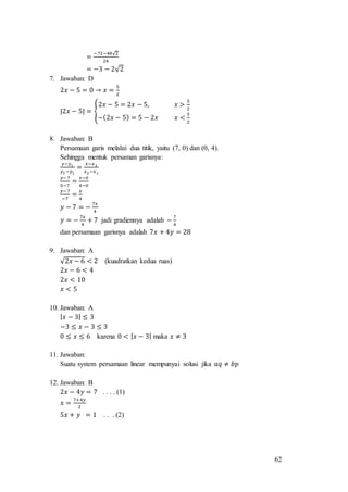 62
=
−72−48√2
24
= −3 − 2√2
7. Jawaban: D
2𝑥 − 5 = 0 → 𝑥 =
5
2
|2𝑥 − 5| = {
2𝑥 − 5 = 2𝑥 − 5, 𝑥 >
5
2
−(2𝑥 − 5) = 5 − 2𝑥 𝑥 <
5
2
8. Jawaban: B
Persamaan garis melalui dua titik, yaitu (7, 0) dan (0, 4).
Sehingga mentuk persaman garisnya:
𝑦−𝑦1
𝑦2 −𝑦1
=
𝑥−𝑥1
𝑥2−𝑥1
𝑦−7
0−7
=
𝑥−0
4−0
𝑦−7
−7
=
𝑥
4
𝑦 − 7 = −
7𝑥
4
𝑦 = −
7𝑥
4
+ 7 jadi gradiennya adalah −
7
4
dan persamaan garisnya adalah 7𝑥 + 4𝑦 = 28
9. Jawaban: A
√2𝑥 − 6 < 2 (kuadratkan kedua ruas)
2𝑥 − 6 < 4
2𝑥 < 10
𝑥 < 5
10. Jawaban: A
| 𝑥 − 3| ≤ 3
−3 ≤ 𝑥 − 3 ≤ 3
0 ≤ 𝑥 ≤ 6 karena 0 < | 𝑥 − 3| maka 𝑥 ≠ 3
11. Jawaban:
Suatu system persamaan linear mempunyai solusi jika 𝑎𝑞 ≠ 𝑏𝑝
12. Jawaban: B
2𝑥 − 4𝑦 = 7 . . . . (1)
𝑥 =
7+4𝑦
2
5𝑥 + 𝑦 = 1 . . . (2)
 