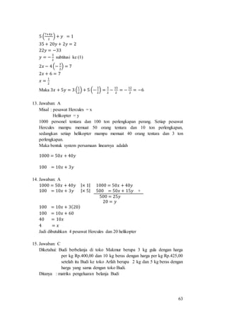63
5 (
7+4𝑦
2
) + 𝑦 = 1
35 + 20𝑦 + 2𝑦 = 2
22𝑦 = −33
𝑦 = −
3
2
subtitusi ke (1)
2𝑥 − 4(−
3
2
) = 7
2𝑥 + 6 = 7
𝑥 =
1
2
Maka 3𝑥 + 5𝑦 = 3 (
1
2
) + 5 (−
3
2
) =
3
2
−
15
2
= −
12
2
= −6
13. Jawaban: A
Misal : pesawat Hercules = x
Helikopter = y
1000 personel tentara dan 100 ton perlengkapan perang. Setiap pesawat
Hercules mampu memuat 50 orang tentara dan 10 ton perlengkapan,
sedangkan setiap helikopter mampu memuat 40 orang tentara dan 3 ton
perlengkapan.
Maka bentuk system persamaan linearnya adalah
1000 = 50𝑥 + 40𝑦
100 = 10𝑥 + 3𝑦
14. Jawaban: A
1000 = 50𝑥 + 40𝑦 |× 1| 1000 = 50𝑥 + 40𝑦
100 = 10𝑥 + 3𝑦 |× 5| 500 = 50𝑥 + 15𝑦 +
500 = 25𝑦
20 = 𝑦
100 = 10𝑥 + 3(20)
100 = 10𝑥 + 60
40 = 10𝑥
4 = 𝑥
Jadi dibutuhkan 4 pesawat Hercules dan 20 helikopter
15. Jawaban: C
Diketahui: Budi berbelanja di toko Makmur berupa 3 kg gula dengan harga
per kg Rp.400,00 dan 10 kg beras dengan harga per kg Rp.425,00
setelah itu Budi ke toko Arfah berupa 2 kg dan 5 kg beras dengan
harga yang sama dengan toko Budi.
Ditanya : matriks pengeluaran belanja Budi
 