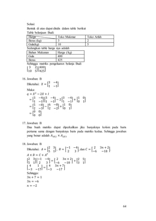64
Solusi:
Bentuk di atas dapat ditulis dalam table berikut
Table belanjaan Budi:
Harga Toko Makmur Toko Arfah
Beras (kg) 3 2
Gula(kg) 10 5
Sedangkan table harga nya adalah
Bahan Makanan Harga (/kg)
Gula 400
Beras 425
Sehingga matriks pengeluaran belanja Budi
[
3 2
10 5
][
400
425
]
16. Jawaban: B
Diketahui: 𝑋 = [
3 −4
1 −1
]
Maka:
𝑞 = 𝑋2
− 2𝑋 + 𝐼
= [
3 −4
1 −1
][
3 −4
1 −1
] − 2[
3 −4
1 −1
] + [
1 0
0 1
]
= [
5 −8
2 −3
] − [
6 −8
2 −2
] + [
1 0
0 1
]
= [
0 0
0 0
]
17. Jawaban: B
Dua buah matriks dapat diperkalikan jika banyaknya kolom pada baris
pertama sama dengan banyaknya baris pada matriks kedua. Sehingga jawaban
yang benar adalah 𝐴3𝑋2 × 𝐴2𝑋3
18. Jawaban: B
Diketahui: 𝐴 = [
2 3
5 1
] , 𝐵 = [
−1 −4
2 3
], dan 𝐶 = [
2 3𝑛 + 2
−6 −18
].
𝐴 × 𝐵 = 𝐶 + 𝐴 𝑇
[
2 3
5 1
][
−1 −4
2 3
] = [
2 3𝑛 + 2
−6 −18
] + [
2 5
3 1
]
[
4 1
−3 −17
] = [
4 3𝑛 + 7
−3 −17
]
Sehingga:
3𝑛 + 7 = 1
3𝑛 = −6
𝑛 = −2
 