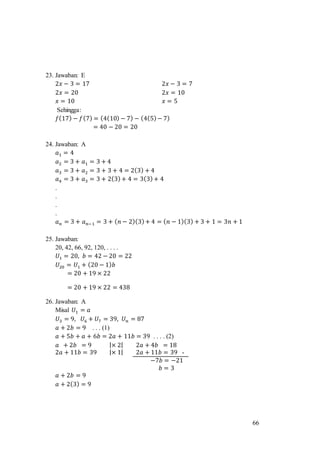 66
23. Jawaban: E
2𝑥 − 3 = 17 2𝑥 − 3 = 7
2𝑥 = 20 2𝑥 = 10
𝑥 = 10 𝑥 = 5
Sehingga:
𝑓(17) − 𝑓(7) = (4(10) − 7) − (4(5)− 7)
= 40 − 20 = 20
24. Jawaban: A
𝑎1 = 4
𝑎2 = 3 + 𝑎1 = 3 + 4
𝑎3 = 3 + 𝑎2 = 3 + 3 + 4 = 2(3) + 4
𝑎4 = 3 + 𝑎3 = 3 + 2(3)+ 4 = 3(3)+ 4
.
.
.
.
𝑎 𝑛 = 3 + 𝑎 𝑛−1 = 3 + ( 𝑛 − 2)(3)+ 4 = ( 𝑛 − 1)(3) + 3 + 1 = 3𝑛 + 1
25. Jawaban:
20, 42, 66, 92, 120, . . . .
𝑈1 = 20, 𝑏 = 42 − 20 = 22
𝑈20 = 𝑈1 + (20 − 1) 𝑏
= 20 + 19 × 22
= 20 + 19 × 22 = 438
26. Jawaban: A
Misal 𝑈1 = 𝑎
𝑈3 = 9, 𝑈6 + 𝑈7 = 39, 𝑈 𝑛 = 87
𝑎 + 2𝑏 = 9 . . . (1)
𝑎 + 5𝑏 + 𝑎 + 6𝑏 = 2𝑎 + 11𝑏 = 39 . . . . (2)
𝑎 + 2𝑏 = 9 |× 2| 2𝑎 + 4𝑏 = 18
2𝑎 + 11𝑏 = 39 |× 1| 2𝑎 + 11𝑏 = 39 -
−7𝑏 = −21
𝑏 = 3
𝑎 + 2𝑏 = 9
𝑎 + 2(3) = 9
 