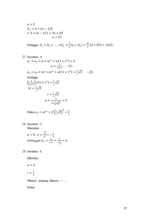 67
𝑎 = 3
𝑈 𝑛 = 𝑎 + ( 𝑛 − 1) 𝑏
= 3 + ( 𝑛 − 1)3 = 3𝑛 = 87
𝑛 = 27
Sehingga 𝑈1 + 𝑈2 + ⋯. +𝑈 𝑛 =
𝑛
2
( 𝑎 + 𝑈 𝑛 ) =
27
2
(3 + 87) = 1215
27. Jawaban: A
𝑢1 + 𝑢3 = 𝑎 + 𝑎𝑟2
= 𝑎(1 + 𝑟2) = 3
𝑎 =
3
1+𝑟2 . . . (1)
𝑢2 + 𝑢4 = 𝑎𝑟 + 𝑎𝑟3
= 𝑎𝑟(1 + 𝑟2) =
3
2
√2 . . . (2)
Sehingga
(
3
1+𝑟2) 𝑟(1 + 𝑟2) =
3
2
√2
3𝑟 =
3
2
√2
𝑟 =
1
2
√2
𝑎 =
3
1+(
1
2
√2)
2 = 2
Maka 𝑢5 = 𝑎𝑟4
= 2 (
1
2
√2)
4
=
1
2
28. Jawaban: C
Diketahui:
𝑎 = 8 , 𝑟 =
−
8
3
8
= −
1
3
𝑠𝑒ℎ𝑖𝑛𝑔𝑔𝑎 𝑆∞ =
𝑎
1−𝑟
=
8
1+
1
3
= 6
29. Jawaban: E
Diketahu:
𝑎 = 2
𝑟 =
3
4
Ditanya: panjang lintasan = ….
Solusi:
 