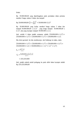 69
Solusi:
Rp. 50.000.000,00 yang diperbungakan pada permulaan tahun pertama
memberi bunga selama 4 tahun dan menjadi
Rp. 50.000.000,00 (1 +
10
100
)
4
= 50.000.000 (1,1)4
Rp. 50.000.000,00 yang kedua memberi bunga selama 3 tahun dan
menjadi 50.000.000,00 x (1,1)3 . yang ketiga menjadi 50.000.000,00 x
(1,1)2 ; dan yang keempat menjadi 50.000.000 x (1,1).
Jadi, setelah 4 tahun jumlah semuanya adalah (50.000.000 × 1,14) +
(50.000.000 × 1,13) + (50.000.000× 1,12) + (50.000.000 × 1,1).
Jika deret geometri itu kita membacanya dari belakang ke muka, maka
(50.000.000 × 1,14) + (50.000.000× 1,13) + (50.000.000 × 1,12) +
(50.000.000 × 1,1) = 50.000.000(1,1 + 1,12
+ 1,13
+ 1,14
)
𝑆 𝑛 =
𝑎( 𝑟 𝑛
−1)
𝑟−1
𝑆 𝑛 =
50.000.000×1,1(1,14
−1)
1,1−1
= 255.255.000
Jadi, jumlah seluruh modal pedagang itu pada akhir tahun keempat adalah
Rp. 255.255.000,00
 