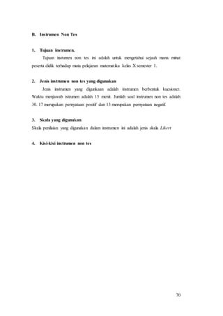 70
B. Instrumen Non Tes
1. Tujuan instrumen.
Tujuan instumen non tes ini adalah untuk mengetahui sejauh mana minat
peserta didik terhadap mata pelajaran matematika kelas X semester 1.
2. Jenis instrumen non tes yang digunakan
Jenis instrumen yang digunkaan adalah instrumen berbentuk kuesioner.
Waktu menjawab istrumen adalah 15 menit. Jumlah soal instrumen non tes adalah
30. 17 merupakan pernyataan positif dan 13 merupakan pernyataan negatif.
3. Skala yang digunakan
Skala penilaian yang digunakan dalam instrumen ini adalah jenis skala Likert
4. Kisi-kisi instrumen non tes
 