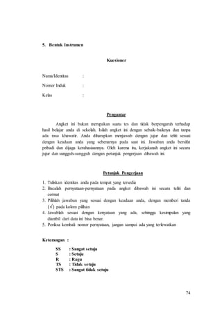 74
5. Bentuk Instrumen
Kuesioner
Nama/Identitas :
Nomor Induk :
Kelas :
Pengantar
Angket ini bukan merupakan suatu tes dan tidak berpengaruh terhadap
hasil belajar anda di sekolah. Isilah angket ini dengan sebaik-baiknya dan tanpa
ada rasa khawatir. Anda diharapkan menjawab dengan jujur dan teliti sesuai
dengan keadaan anda yang sebenarnya pada saat ini. Jawaban anda bersifat
pribadi dan dijaga kerahasiaannya. Oleh karena itu, kerjakanah angket ini secara
jujur dan sungguh-sungguh dengan petunjuk pengerjaan dibawah ini.
Petunjuk Pengerjaan
1. Tuliskan identitas anda pada tempat yang tersedia
2. Bacalah pernyataan-pernyataan pada angket dibawah ini secara teliti dan
cermat
3. Pilihlah jawaban yang sesuai dengan keadaan anda, dengan memberi tanda
(√) pada kolom pilihan
4. Jawablah sesuai dengan kenyataan yang ada, sehingga kesimpulan yang
diambil dari data ini bisa benar.
5. Periksa kembali nomor pernyataan, jangan sampai ada yang terlewatkan
Keterangan :
SS : Sangat setuju
S : Setuju
R : Ragu
TS : Tidak setuju
STS : Sangat tidak setuju
 