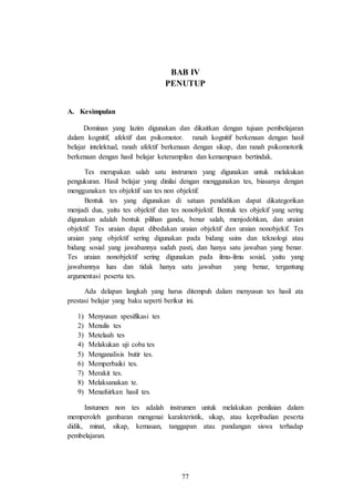 77
BAB IV
PENUTUP
A. Kesimpulan
Dominan yang lazim digunakan dan dikaitkan dengan tujuan pembelajaran
dalam kognitif, afektif dan psikomotor. ranah kognitif berkenaan dengan hasil
belajar intelektual, ranah afektif berkenaan dengan sikap, dan ranah psikomotorik
berkenaan dengan hasil belajar keterampilan dan kemampuan bertindak.
Tes merupakan salah satu instrumen yang digunakan untuk melakukan
pengukuran. Hasil belajar yang dinilai dengan menggunakan tes, biasanya dengan
menggunakan tes objektif san tes non objektif.
Bentuk tes yang digunakan di satuan pendidikan dapat dikategorikan
menjadi dua, yaitu tes objektif dan tes nonobjektif. Bentuk tes objekif yang sering
digunakan adalah bentuk pilihan ganda, benar salah, menjodohkan, dan uraian
objektif. Tes uraian dapat dibedakan uraian objektif dan uraian nonobjekif. Tes
uraian yang objektif sering digunakan pada bidang sains dan teknologi atau
bidang sosial yang jawabannya sudah pasti, dan hanya satu jawaban yang benar.
Tes uraian nonobjektif sering digunakan pada ilmu-ilmu sosial, yaitu yang
jawabannya luas dan tidak hanya satu jawaban yang benar, tergantung
argumentasi peserta tes.
Ada delapan langkah yang harus ditempuh dalam menyusun tes hasil ata
prestasi belajar yang baku seperti berikut ini.
1) Menyusun spesifikasi tes
2) Menulis tes
3) Metelaah tes
4) Melakukan uji coba tes
5) Menganalisis butir tes.
6) Memperbaiki tes.
7) Merakit tes.
8) Melaksanakan te.
9) Menafsirkan hasil tes.
Instumen non tes adalah instrumen untuk melakukan penilaian dalam
memperoleh gambaran mengenai karakteristik, sikap, atau kepribadian peserta
didik, minat, sikap, kemauan, tanggapan atau pandangan siswa terhadap
pembelajaran.
 