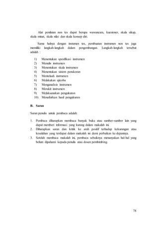 78
Alat penilaian non tes dapat berupa wawancara, kuesioner, skala sikap,
skala minat, skala nilai dan skala konsep diri.
Sama halnya dengan instumen tes, pembuatan instrumen non tes juga
memiliki langkah-langkah dalam pengembangan. Langkah-langkah tersebut
adalah :
1) Menentukan spesifikasi instrumen
2) Menulis instrumen
3) Menentukan skala instrumen
4) Menentukan sistem penskoran
5) Mentelaah instrumen
6) Melakukan ujicoba
7) Menganalisis instrumen
8) Merakit instrumen
9) Melaksanakan pengukuran
10) Menafsirkan hasil pengukuran
B. Saran
Saran penulis untuk pembaca adalah:
1. Pembaca diharapkan membaca banyak buku atau sumber-sumber lain yang
dapat memberi informasi yang kurang dalam makalah ini.
2. Diharapkan saran dan kritik ke arah positif terhadap kekurangan atau
kesalahan yang terdapat dalam makalah ini demi perbaikan ke depannya.
3. Setelah membaca makalah ini, pembaca sebaiknya menanyakan hal-hal yang
belum dipahami kepada penulis atau dosen pembimbing.
 