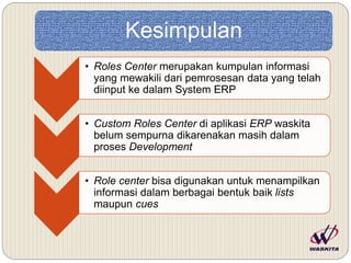 Kesimpulan
• Roles Center merupakan kumpulan informasi
yang mewakili dari pemrosesan data yang telah
diinput ke dalam System ERP
• Custom Roles Center di aplikasi ERP waskita
belum sempurna dikarenakan masih dalam
proses Development
• Role center bisa digunakan untuk menampilkan
informasi dalam berbagai bentuk baik lists
maupun cues
 