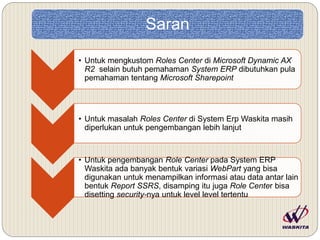 Saran
• Untuk mengkustom Roles Center di Microsoft Dynamic AX
R2 selain butuh pemahaman System ERP dibutuhkan pula
pemahaman tentang Microsoft Sharepoint
• Untuk masalah Roles Center di System Erp Waskita masih
diperlukan untuk pengembangan lebih lanjut
• Untuk pengembangan Role Center pada System ERP
Waskita ada banyak bentuk variasi WebPart yang bisa
digunakan untuk menampilkan informasi atau data antar lain
bentuk Report SSRS, disamping itu juga Role Center bisa
disetting security-nya untuk level level tertentu
 