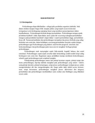 10
BAB III PENUTUP
3.1 Kesimpulan
Perkembangan dapat didefinisikan sebagaipola perubahan organism (individu) baik
dalam struktur maupun fungsi (fisik maupun psikis) yang terjadi secara teratur dan
terorganisasi serta berlangsung sepanjang hayat yang membawa penyempurnaan dalam
kepribadiannya. Perkembangan berbeda dengan pertumbuhan. Perkembangan mengacu pada
perubahan kualitatif ( tidak dapat diukur pasti ) pada diri seseorang sedangkan pertumbuhan
mengacu pada perubahan kuantitatif ( dapat diukur ) seperti pertambahan tinggi, pertambahan
besar,dll. Namun pertumbuhan dan perkembangan merupakan dua proses berbeda yang saling
berkaitan satu sama lain, dalam kehidupan seseorang pertumbuhan haruslan sejalan dengan
perkembangan agar Perkembangan yang dialami anak bersifat progresif, sistematis dan
berkesinambungan dan perkembangan pada masa usia ini mengikuti berbagai prinsip
perkembangan.
Perkembangan anak menyangkut aspek fisik-motorik, kognitif, bahasa, dan sosial
emosional. Perkembangan aspek-aspek tersebut tidak berkembang sendiri-sendiri tetapi saling
berintegrasi satu sama lain. Bagaimana upaya pendidikan mampu membantu berkembangnya
seluruh aspek perkembangan anak seoptimal mungkin.
Prinsip-prinsip perkembangan antara lain prinsip kesatuan organis, prinsip tempo dan
irama perkembangan, tiap-tiap individu mengikuti pola perkembangan yang umum / relative
sama,prinsip interaksi, prinsip kematangan, setiap proses perkembangan terdapat proses untuk:
mempertahankan diri dan mengembangkan diri, fungsi psikis tidak timbul secara berturut-
turut, tetapi bersamaan, perkembangan mengikuti proses diferensiasi dan integrasi,
pertumbuhan dan perkembangan membutuhkan suatu asuhan atau bimbingan yang dilakukan
secara sadar.
 