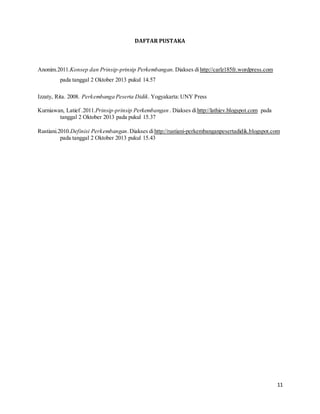 11
DAFTAR PUSTAKA
Anonim.2011.Konsep dan Prinsip-prinsip Perkembangan. Diakses dihttp://carlz185fr.wordpress.com
pada tanggal 2 Oktober 2013 pukul 14.57
Izzaty, Rita. 2008. Perkembanga Peserta Didik. Yogyakarta:UNY Press
Kurniawan, Latief .2011.Prinsip-prinsip Perkembangan . Diakses dihttp://lathiev.blogspot.com pada
tanggal 2 Oktober 2013 pada pukul 15.37
Rustiani.2010.Definisi Perkembangan.Diakses dihttp://rustiani-perkembanganpesertadidik.blogspot.com
pada tanggal 2 Oktober 2013 pukul 15.43
 