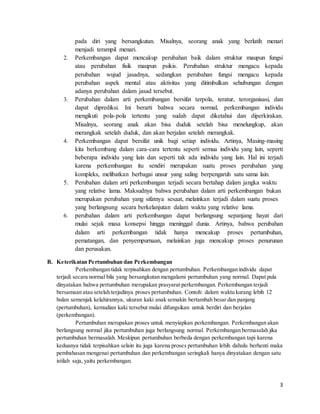 3
pada diri yang bersangkutan. Misalnya, seorang anak yang berlatih menari
menjadi terampil menari.
2. Perkembangan dapat mencakup perubahan baik dalam struktur maupun fungsi
atau perubahan fisik maupun psikis. Perubahan struktur mengacu kepada
perubahan wujud jasadnya, sedangkan perubahan fungsi mengacu kepada
perubahan aspek mental atau aktivitas yang ditimbulkan sehubungan dengan
adanya perubahan dalam jasad tersebut.
3. Perubahan dalam arti perkembangan bersifat terpola, teratur, terorganisasi, dan
dapat diprediksi. Ini berarti bahwa secara normal, perkembangan individu
mengikuti pola-pola tertentu yang sudah dapat diketahui dan diperkirakan.
Misalnya, seorang anak akan bisa duduk setelah bisa menelungkup, akan
merangkak setelah duduk, dan akan berjalan setelah merangkak.
4. Perkembangan dapat bersifat unik bagi setiap individu. Artinya, Masing-masing
kita berkembang dalam cara-cara tertentu seperti semua individu yang lain, seperti
beberapa individu yang lain dan seperti tak ada individu yang lain. Hal ini terjadi
karena perkembangan itu sendiri merupakan suatu proses perubahan yang
kompleks, melibatkan berbagai unsur yang saling berpengaruh satu sama lain.
5. Perubahan dalam arti perkembangan terjadi secara bertahap dalam jangka waktu
yang relative lama. Maksudnya bahwa perubahan dalam arti perkembangan bukan
merupakan perubahan yang sifatnya sesaat, melainkan terjadi dalam suatu proses
yang berlangsung secara berkelanjutan dalam waktu yang relative lama.
6. perubahan dalam arti perkembangan dapat berlangsung sepanjang hayat dari
mulai sejak masa konsepsi hingga meninggal dunia. Artinya, bahwa perubahan
dalam arti perkembangan tidak hanya mencakup proses pertumbuhan,
pematangan, dan penyempurnaan, melainkan juga mencakup proses penurunan
dan perusakan.
B. Keterikatan Pertumbuhan dan Perkembangan
Perkembangan tidak terpisahkan dengan pertumbuhan. Perkembangan individu dapat
terjadi secara normal bila yang bersangkutan mengalami pertumbuhan yang normal. Dapat pula
dinyatakan bahwa pertumbuhan merupakan prasyarat perkembangan. Perkembangan terjadi
bersamaan atau setelah terjadinya proses pertumbuhan. Contoh: dalam waktu kurang lebih 12
bulan semenjak kelahirannya, ukuran kaki anak semakin bertambah besar dan panjang
(pertumbuhan), kemudian kaki tersebut mulai difungsikan untuk berdiri dan berjalan
(perkembangan).
Pertumbuhan merupakan proses untuk menyiapkan perkembangan. Perkembangan akan
berlangsung normal jika pertumbuhan juga berlangsung normal. Perkembangan bermasalah jika
pertumbuhan bermasalah. Meskipun pertumbuhan berbeda dengan perkembangan tapi karena
keduanya tidak terpisahkan selain itu juga karena proses pertumbuhan lebih dahulu berhenti maka
pembahasan mengenai pertumbuhan dan perkembangan seringkali hanya dinyatakan dengan satu
istilah saja, yaitu perkembangan.
 