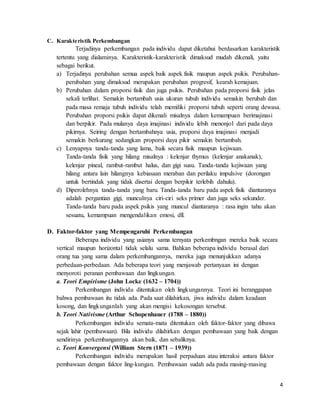 4
C. Karakteristik Perkembangan
Terjadinya perkembangan pada individu dapat diketahui berdasarkan karakteristik
tertentu yang dialaminya. Karakteristik-karakteristik dimaksud mudah dikenali, yaitu
sebagai berikut.
a) Terjadinya perubahan semua aspek baik aspek fisik maupun aspek psikis. Perubahan-
perubahan yang dimaksud merupakan perubahan progresif, kearah kemajuan.
b) Perubahan dalam proporsi fisik dan juga psikis. Perubahan pada proporsi fisik jelas
sekali terlihat. Semakin bertambah usia ukuran tubuh individu semakin berubah dan
pada masa remaja tubuh individu telah memiliki proporsi tubuh seperti orang dewasa.
Perubahan proporsi psikis dapat dikenali misalnya dalam kemampuan berimajinasi
dan berpikir. Pada mulanya daya imajinasi individu lebih menonjol dari pada daya
pikirnya. Seiring dengan bertambahnya usia, proporsi daya imajinasi menjadi
semakin berkurang sedangkan proporsi daya pikir semakin bertambah.
c) Lenyapnya tanda-tanda yang lama, baik secara fisik maupun kejiwaan.
Tanda-tanda fisik yang hilang misalnya : kelenjar thymus (kelenjar anakanak),
kelenjar pineal, rambut-rambut halus, dan gigi susu. Tanda-tanda kejiwaan yang
hilang antara lain hilangnya kebiasaan meraban dan perilaku impulsive (dorongan
untuk bertindak yang tidak disertai dengan berpikir terlebih dahulu).
d) Diperolehnya tanda-tanda yang baru. Tanda-tanda baru pada aspek fisik diantaranya
adalah pergantian gigi, munculnya ciri-ciri seks primer dan juga seks sekunder.
Tanda-tanda baru pada aspek psikis yang muncul diantaranya : rasa ingin tahu akan
sesuatu, kemampuan mengendalikan emosi, dll.
D. Faktor-faktor yang Mempengaruhi Perkembangan
Beberapa individu yang usianya sama ternyata perkembngan mereka baik secara
vertical maupun horizontal tidak selalu sama. Bahkan beberapa individu berasal dari
orang tua yang sama dalam perkembangannya, mereka juga menunjukkan adanya
perbedaan-perbedaan. Ada beberapa teori yang menjawab pertanyaan ini dengan
menyoroti peranan pembawaan dan lingkungan.
a. Teori Empirisme (John Locke (1632 – 1704))
Perkembangan individu ditentukan oleh lingkungannya. Teori ini beranggapan
bahwa pembawaan itu tidak ada. Pada saat dilahirkan, jiwa individu dalam keadaan
kosong, dan lingkunganlah yang akan mengisi kekosongan tersebut.
b. Teori Nativisme (Arthur Schopenhauer (1788 – 1880))
Perkembangan individu semata-mata ditentukan oleh faktor-faktor yang dibawa
sejak lahir (pembawaan). Bila individu dilahirkan dengan pembawaan yang baik dengan
sendirinya perkembangannya akan baik, dan sebaliknya.
c. Teori Konvergensi (William Stern (1871 – 1939))
Perkembangan individu merupakan hasil perpaduan atau interaksi antara faktor
pembawaan dengan faktor ling-kungan. Pembawaan sudah ada pada masing-masing
 