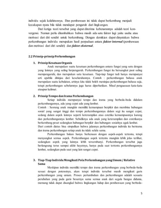 5
individu sejak kelahirannya. Dan pembawaan ini tidak dapat berkembang menjadi
kecakapan nyata bila tidak mendapat pengaruh dari lingkungan.
Dari ketiga teori tersebut yang dapat diterima kebenarannya adalah teori kon-
vergensi. Namun perlu ditambahkan bahwa masih ada satu faktor lagi yaitu usaha atau
motivasi dari diri sendiri untuk berkembang. Dengan demikian dapat dinyatakan bahwa
perkembangan individu merupakan hasil perpaduan antara faktor internal (pembawaan
dan motivasi dari diri sendiri) dan faktor eksternal.
2.2 Prinsip-prinsipPerkembangan
1. PrinsipKesatuanOrganis
Anak merupakan suatu kesatuan perkembangan antara fungsi yang satu dengan
yang lainnya yang saling berpengaruh. Perkembangan fungsi itu bersangkut paut saling
mempengaruhi, dan merupakan satu kesatuan. Tiap-tiap fungsi tadi hanya mempunyai
arti apabila ditinjau dari keseluruhannya. Contoh : perkembangan bahasa anak
merupakan suatu kebulatan, artinya kita tidak boleh meninjau perkembangan bahasa saja,
tetapi perkembangan sebelumnya juga harus diperhatikan. Misal penguasaan kata-kata
ataupun kalimat.
2. PrinsipTempo danIrama Perkembangan
Setiap individu mempunyai tempo dan irama yang berbeda-beda didalam
perkembangannya, ada yang cepat ada yang lambat.
Contoh : Seorang anak mungkin memiliki kemampuan berpikir dan membina hubungan
sosial yang sangat tinggi dan tempo perkembangannya dalam segi itu sangat cepat,
sedang dalam aspek lainnya seperti keterampilan atau estetika kemampuannya kurang
dan perkembangannya lambat. Sebaliknya ada anak yang keterampilan dan estetikanya
berkembang pesat sedangkan hubungan berpikir dan hubungan sosialnya agak lambat.
Dari contoh diatas bisa simpulkan bahwa jalannya perkembangan individu itu berirama
dan irama perkembangan setiap anak itu tidak selalu sama.
Perkembangan bukan hanya berkenaan dengan aspek-aspek tertentu, tetapi
menyangkut semua aspek. Perkembangan aspek tertentu mungkin lebih jelas terlihat,
sedangkan aspek yang lainnya lebih tersembunyi. Perkembangan tersebut juga
berlangsung terus sampai akhir hayatnya, hanya pada saat tertentu perkembangannya
lambat, sedangkan pada saat yang lain sangat cepat.
3. Tiap-TiapIndividuMengikuti PolaPerkembangan yangUmum/ Relative
Sama
Meskipun individu memiliki tempo dan irama perkembangan yang berbeda-beda
sesuai dengan potensinya, akan tetapi individu tersebut masih mengikuti garis
perkembangan yang umum. Proses pertumbuhan dan perkembangan adalah sesuatu
perubahan yang pada garis besarnya sama semua anak dari segala bangsa didunia,
memang tidak dapat disangkal bahwa lingkungan hidup dan pembawaan yang berbeda-
 