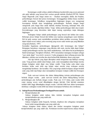 7
Kematangan sendiri artinya adalah terbukanya karakteristik yang secara potensial
ada pada individu yang berasal dari warisan genetik individu (Hurlock,1997:28). Dalam
fungsi filogenetik yaitu fungsi umum ras – misalnya merangkak, duduk, dan berjalan,
perkembangan berasal dari proses kematangan. Sesunggguhnya latihan hanya memberi
sedikit keuntungan. Sebaliknya mengendalikan lingkungan dengan cara mengurangi
kesempatan berlatih akan menghalangi perkembangan. Berbeda dengan fungsi
ontogenetik yaitu fungsi khas untuk individu, misalnya berenang, melempar bola, naik
sepeda atau menulis, diperlukan latihan. Tanpa latihan perkembangan tidak akan terjadi.
Kecenderungan yang diwariskan tidak dapat matang sepenuhnya tanpa dukungan
lingkungan.
Sedangkan belajar adalah perkembangan yang berasal dari latihan dan usaha.
Beberapa proses belajar berasal dari latihan atau tepatnya pengulangan suatu tindakan.
Hal ini pada saatnya nanti menimbulkan perubahan dalam perilaku seseorang. Belajar
dapat terjadi secara imitasi, yaitu seseorang yang secara sadar meniru apa yang dilakukan
orang lain.(Hurlock, 1997)
Kemudian bagaimana perkembangan dipengaruhi oleh kematangan dan belajar?
Betapapun banyaknya rangsangan yang diterima oleh anak, mereka tidak dapat belajar
sampai perkembangan mereka siap untuk melakukannya. Jadi dalam hal ini pembelajaran
butuh kematangan. Havighurst (Hurlock, 1997) menamakan matangnya kesiapan sebagai
“saat untuk diajar” (teachable moment). Usaha pengajaran akan terbuang percuma bila
dilakukan sebelum saat tersebut dan akan berhasil bila dialakukan disaat yang tepat.
Ada tiga kriteria yang dapat diterapkan untuk mengetahui siap tidaknya seorang
anak. Yang pertama adalah minat belajar, anak- anak menunjukkan minat belajar mereka
dengan keinginan untuk diajar atau belajar sendiri. Yang kedua yaitu minat yang
bertahan, ketika anak telah siap belajar minat mereka tetap walaupun mereka
mengahadapi hambatan dan kesulitan. Dan yang ketiga adalah kemajuan, dengan berlatih
anak yang telah siap belajar akan menunjukkan kemajuan walapun sedikit dan berangsur
angsur.
Pada saat-saat tertentu dan dalam bidang-bidang tertentu perkembangan pria
berbeda dengan wanita. pada saat-saat tertentu dan dalam bidang-bidang tertentu
perkembangan pria berbeda dengan wanita. Pada usia 12-13 tahun, anak wanita lebih
cepat matang secara sosial dibandingkan dengan laki-laki. Fisik laki-laki umumnya
tumbuh lebih tinggi dibandingkan dengan wanita. Laki-laki lebih kuat dalam kemampuan
inteleknya sedangkan wanita lebih kuat dalam kemampuan berbahasa dan estetikanya.
6. SetiapProsesPerkembanganTerdapatProses untuk:
a. Mempertahankan diri
Adanya keinginan untuk makan, tidur, istirahat merupakan keinginan untuk
mempertahankan apa yang sudah ada.
b. Mengembangkan diri
Adanya keinginan untuk bergerak, bermain, eksplorasi dan sebagainya merupakan
hasrat untuk mengembangkan apa yang sudah ada.
Adanya keinginan untuk makan, minum dan isirahat merupakan keinginan untuk
mempertahankan apa yang sudah ada. Pertahanan tersebut terjadi karena adanya bahaya
 