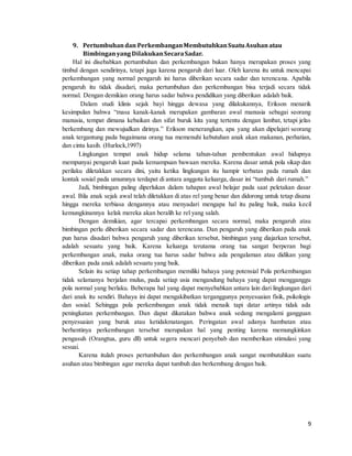 9
9. Pertumbuhandan PerkembanganMembutuhkanSuatuAsuhan atau
BimbinganyangDilakukanSecaraSadar.
Hal ini disebabkan pertumbuhan dan perkembangan bukan hanya merupakan proses yang
timbul dengan sendirinya, tetapi juga karena pengaruh dari luar. Oleh karena itu untuk mencapai
perkembangan yang normal pengaruh ini harus diberikan secara sadar dan terencana. Apabila
pengaruh itu tidak disadari, maka pertumbuhan dan perkembangan bisa terjadi secara tidak
normal. Dengan demikian orang harus sadar bahwa pendidikan yang diberikan adalah baik.
Dalam studi klinis sejak bayi hingga dewasa yang dilakukannya, Erikson menarik
kesimpulan bahwa “masa kanak-kanak merupakan gambaran awal manusia sebagai seorang
manusia, tempat dimana kebaikan dan sifat buruk kita yang tertentu dengan lambat, tetapi jelas
berkembang dan mewujudkan dirinya.” Erikson menerangkan, apa yang akan dipelajari seorang
anak tergantung pada bagaimana orang tua memenuhi kebutuhan anak akan makanan, perhatian,
dan cinta kasih. (Hurlock,1997)
Lingkungan tempat anak hidup selama tahun-tahun pembentukan awal hidupnya
mempunyai pengaruh kuat pada kemampuan bawaan mereka. Karena dasar untuk pola sikap dan
perilaku diletakkan secara dini, yaitu ketika lingkungan itu hampir terbatas pada rumah dan
kontak sosial pada umumnya terdapat di antara anggota keluarga, dasar ini “tumbuh dari rumah.”
Jadi, bimbingan paling diperlukan dalam tahapan awal belajar pada saat peletakan dasar
awal. Bila anak sejak awal telah diletakkan di atas rel yang benar dan didorong untuk tetap disana
hingga mereka terbiasa dengannya atau menyadari mengapa hal itu paling baik, maka kecil
kemungkinannya kelak mereka akan beralih ke rel yang salah.
Dengan demikian, agar tercapai perkembangan secara normal, maka pengaruh atau
bimbingan perlu diberikan secara sadar dan terencana. Dan pengaruh yang diberikan pada anak
pun harus disadari bahwa pengaruh yang diberikan tersebut, bimbingan yang diajarkan tersebut,
adalah sesuatu yang baik. Karena keluarga terutama orang tua sangat berperan bagi
perkembangan anak, maka orang tua harus sadar bahwa ada pengalaman atau didikan yang
diberikan pada anak adalah sesuatu yang baik.
Selain itu setiap tahap perkembangan memiliki bahaya yang potensial Pola perkembangan
tidak selamanya berjalan mulus, pada setiap usia mengandung bahaya yang dapat mengganggu
pola normal yang berlaku. Beberapa hal yang dapat menyebabkan antara lain dari lingkungan dari
dari anak itu sendiri. Bahaya ini dapat mengakibatkan terganggunya penyesuaian fisik, psikologis
dan sosial. Sehingga pola perkembangan anak tidak menaik tapi datar artinya tidak ada
peningkatan perkembangan. Dan dapat dikatakan bahwa anak sedang mengalami gangguan
penyesuaian yang buruk atau ketidakmatangan. Peringatan awal adanya hambatan atau
berhentinya perkembangan tersebut merupakan hal yang penting karena memungkinkan
pengasuh (Orangtua, guru dll) untuk segera mencari penyebab dan memberikan stimulasi yang
sesuai.
Karena itulah proses pertumbuhan dan perkembangan anak sangat membutuhkan suatu
asuhan atau bimbingan agar mereka dapat tumbuh dan berkembang dengan baik.
 