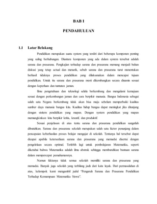 BAB I
PENDAHULUAN
1.1 Latar Belakang
Pendidikan merupakan suatu system yang terdiri dari beberapa komponen penting
yang saling berhubungan. Diantara komponen yang ada dalam system tersebut adalah
sarana dan prasarana. Pengkajian terhadap sarana dan prasarana memang menjadi bahan
diskusi yang tetap actual dan menarik, sebab sarana dan prasarana turut menentukan
berhasil tidaknya proses pendidikan yang dilaksanakan dalam mencapai tujuan
pendidikan. Untuk itu sarana dan prasarana mesti dikembangkan secara dinamis sesuai
dengan keperluan dan tuntutan jaman.
Ilmu pengetahuan dan teknologi selalu berkembang dan mengalami kemajuan
sesuai dengan perkembangan jaman dan cara berpikir manusia. Bangsa Indonesia sebagai
salah satu Negara berkembang tidak akan bisa maju sebelum memperbaiki kualitas
sumber daya manusia bangsa kita. Kualitas hidup bangsa dapat meningkat jika ditunjang
dengan sisitem pendidikan yang mapan. Dengan system pendidikan yang mapan
memungkinkan kita berpikir kritis, kreatif, dan produktif.
Sesuai penjelasan di atas tentu sarana dan prasarana pendidikan sangatlah
dibutuhkan. Sarana dan prasarana sekolah merupakan salah satu factor penunjang dalam
pencapaian keberhasilan proses belajar mengajar di sekolah. Tentunya hal tersebut dapat
dicapai apabila ketersediaan sarana dan prasarana yang memadai disertai dengan
pengelolaan secara optimal. Terlebih lagi untuk pembelajaran Matematika, seperti
diketahui bahwa Matematika adalah ilmu abstrak sehingga membutuhkan bantuan sarana
dalam mempercepat pemahamannya.
Namun faktanya tidak semua sekolah memiliki sarana dan prasarana yang
memadai. Banyak juga sekolah yang terbilang jauh dari kata layak. Dari permasalahan di
atas, kelompok kami mengambil judul “Pengaruh Sarana dan Prasarana Pendidikan
Terhadap Kemampuan Matematika Siswa”.
 