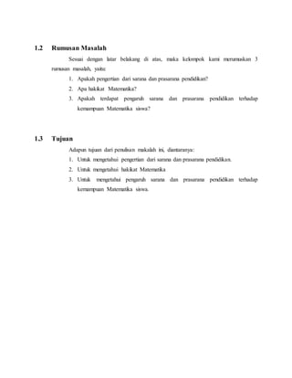 1.2 Rumusan Masalah
Sesuai dengan latar belakang di atas, maka kelompok kami merumuskan 3
rumusan masalah, yaitu:
1. Apakah pengertian dari sarana dan prasarana pendidikan?
2. Apa hakikat Matematika?
3. Apakah terdapat pengaruh sarana dan prasarana pendidikan terhadap
kemampuan Matematika siswa?
1.3 Tujuan
Adapun tujuan dari penulisan makalah ini, diantaranya:
1. Untuk mengetahui pengertian dari sarana dan prasarana pendidikan.
2. Untuk mengetahui hakikat Matematika
3. Untuk mengetahui pengaruh sarana dan prasarana pendidikan terhadap
kemampuan Matematika siswa.
 