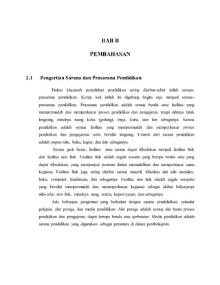 BAB II
PEMBAHASAN
2.1 Pengertian Sarana dan Prasarana Pendidikan
Dalam khazanah peristilahan pendidikan sering disebut-sebut istilah sarana-
prasarana pendidikan. Kerap kali istilah itu digabung begitu saja menjadi sarana-
prasarana pendidikan. Prasarana pendidikan adalah semua benda atau fasilitas yang
mempermudah dan memperlancar proses pendidikan dan pengajaran, tetapi sifatnya tidak
langsung, misalnya ruang kelas (gedung), meja, kursi, dan lain sebagainya. Sarana
pendidikan adalah semua fasilitas yang mempermudah dan memperlancar proses
pendidikan dan pengajarana serta bersifat langsung. Contoh dari sarana pendidikan
adalah papan tulis, buku, kapur, dan lain sebagainya.
Secara garis besar, fasilitas atau sarana dapat dibedakan menjadi fasilitas fisik
dan fasilitas non fisik. Fasilitas fisik adalah segala sesuatu yang berupa benda atau yang
dapat dibedakan, yang mempunyai peranan dalam memudahkan dan memperlancar suatu
kegiatan. Fasilitas fisik juga sering disebut sarana materiil. Misalnya alat tulis menulios,
buku, computer, kendaraan, dan sebagainya. Fasilitas non fisik adalah segala sesuyatu
yang bersifat mempermudah dan memmperlancar kegiatan sebagai akibat bekerjanya
nilai-nilai non fisik, misalnya uang, waktu, kepercayaan, dan sebagainya.
Ada beberapa pengertian yang berkaitan dengan sarana pendididkan, yaitualat
pelajara, alat peraga, dan media pendidikan. Alat peraga adalah semua alat bantu proses
pendidikan dan pengajaran, dapat berupa benda atau perbuatan. Media pendidikan adalah
sarana pendidikan yang digunakan sebagai perantara di dalam pembelajaran.
 