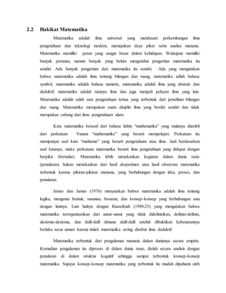 2.2 Hakikat Matematika
Matematika adalah ilmu universal yang mendasari perkembangan ilmu
pengetahuan dan teknologi modern, memajukan daya piker serta analisa manusia.
Matematika memiliki peran yang sangat besar dalam kehidupan. Walaupun memiliki
banyak peranan, namun banyak yang belum mengetahui pengertian matematika itu
sendiri. Ada banyak pengertian dari matematika itu sendiri. Ada yang mengatakan
bahwa matematika adalah ilmu tentang bilangan dan ruang, matematika adlah bahasa
symbol, matematika adalah bahasa numeric, matematika adalah ilmu yang abstrak dan
deduktif, matematika adalah ratunya ilmu dan juga menjadi pelayan ilmu yang lain.
Matematika adalah salah satu pengetahuan tertua yang terbentuk dari penelitian bilangan
dan ruang. Matematika merupakan suatu disiplin ilmu yang berdiri sendiri dan tidak
merupakan cabang dari ilmu pengetahuan alam.
Kata matematika berasal dari bahasa lathin “mathematika” yang mulanya diambil
dari perkataan Yunani “mathematike” yang berarti mempelajari. Perkataan itu
mempunyai asal kata “mathema” yang berarti pengetahuan atau ilmu. Jadi berdasarkan
asal katanya, maka perkataan matematika berarti ilmu pengetahuan yang didapat dengan
berpikir (bernalar). Matematika lebih menekankan kegiatan dalam dunia rasio
(penalaran), bukan menekankan dari hasil eksperimen atau hasil observasi matematika
terbentuk karena pikiran-pikiran manusia, yang berhubungan dengan idea, proses, dan
penalaran.
James dan James (1976) menyatakan bahwa matematika adalah ilmu tentang
logika, mengenai bentuk, susunan, besaran, dan konsep-konsep yang berhubungan satu
dengan lainnya. Lain halnya dengan Russefendi (1988:23) yang mengatakan bahwa
matematika terorganisasikan dari unsur-unsur yang tidak didefinisikan, definisi-definisi,
aksioma-aksioma, dan dalil-dalil dimana dalil-dalil setelah dibuktikan kebenarannya
berlaku secar umum karena itulah matematika sering disebut ilmu deduktif
Matematika terbentuk dari pengalaman manusia dalam dunianya secara empiris.
Kemudian pengalaman itu diproses di dalam dunia rasio, diolah secara analisis dengan
penalaran di dalam struktur kognitif sehingga sampai terbentuk konsep-konsep
matematika. Supaya konsep-konsep matematika yang terbentuk itu mudah dipahami oleh
 
