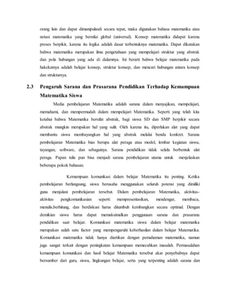 orang lain dan dapat dimanipulasdi secara tepat, maka digunakan bahasa matematika atau
notasi matematika yang bernilai global (universal). Konsep matematika didapat karena
proses berpikir, karena itu logika adalah dasar terbentuknya matematika. Dapat dikatakan
bahwa matematika merupakan ilmu pengetahuan yang mempelajari struktur yang abstrak
dan pola hubungan yang ada di dalamnya. Ini berarti bahwa belajar matematika pada
hakekatnya adalah belajar konsep, struktur konsep, dan mencari hubungan antara konsep
dan strukturnya.
2.3 Pengaruh Sarana dan Prasarana Pendidikan Terhadap Kemampuan
Matematika Siswa
Media pembelajaran Matematika adalah sarana dalam menyajikan, mempelajari,
memahami, dan mempermudah dalam mempelajari Matematika. Seperti yang telah kita
ketahui bahwa Matematika bersifat abstrak, bagi siswa SD dan SMP berpikir secara
abstrak mungkin merupakan hal yang sulit. Oleh karena itu, diperlukan alat yang dapat
membantu siswa membayangkan hal yang abstrak melalui benda konkret. Sarana
pembelajaran Matematika bias berupa alat peraga atau model, lembar kegiatan siswa,
tayangan, software, dan sebagainya. Sarana pendidikan tidak selalu berbentuk alat
peraga. Papan tulis pun bisa menjadi sarana pembelajaran utama untuk menjelaskan
beberapa pokok bahasan.
Kemampuan komunikasi dalam belajar Matematika itu penting. Ketika
pembelajaran berlangsung, siswa berusaha menggunakan seluruh potensi yang dimiliki
guna menjalani pembelajaran tersebut. Dalam pembelajaran Matematika, aktivitas-
aktivitas pengkomunikasian seperti mempresentasikan, mendengar, membaca,
menulis,berhitung, dan berdiskusi harus ditumbuh kembangkan secara optimal. Dengan
demikian siswa harus dapat memaksimalkan penggunaan sarana dan prasarana
pendidikan saat belajar. Komunikasi matematika siswa dalam belajar matematika
merupakan salah satu factor yang mempengaruhi keberhasilan dalam belajar Matematika.
Komunikasi matematika tidak hanya diartikan dengan pemahaman matematika, namun
juga sangat terkait dengan peningkatan kemampuan memecahkan masalah. Permasalahan
kemampuan komunikasi dan hasil belajar Matematika tersebut akar penyebabnya dapat
bersumber dari guru, siswa, lingkungan belajar, serta yang terpenting adalah sarana dan
 