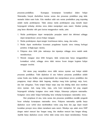 prasarana pendidikan. Kurangnya kemampuan komunikasi dalam belajar
Matematika banyak disebabkan karena sarana dan prasarana pendidikan yang tidak
memadai dalam suatu kelas. Kita misalkan salah satu sarana pendindikan yang terpenting
adalah media pembelajaran. Tidak adanya media pembelajaran yang menarik dapat
berpengaruh terhadap aktivitas siswa dalam mempelajari suatu materi. Manfaat penting
yang harus diketahui oleh guru karena menggunakan media, yaitu:
1. Media pembelajaran dapat memperjelas penyajian materi dan informasi sehingga
dapat memperlancar proses belajar mengajar.
2. Media pembelajaran dapat mengisi keterbatasan indera, ruang, dan waktu.
3. Media dapat memberikan kesamaan pengalaman kepada siswa tentang berbagai
peristiwa di lingkungan mereka.
4. Pelajaran akan lebih jelas maknanya dan tujuannya sehingga siswa mudah untuk
memahaminya.
5. Metode mengajar akan lebih beragam, tidak semata-mata hanya menggandalkan
komunikasi verbal, sehingga siswa tidak merasa bosan dengan kegiatan belajar
mengajar tersebut.
Hal utama yang menjadikan siswa didik merasa nyaman saat belajar adalah
prasarana pendidikan. Telah dijelaskan di atas bahawa prasarana pendidikan adalah
semua benda atau fasilitas yang mempermudah dan memperlancar proses pendidikan dan
pengajaran, tetapi sifatnya tidak langsung, misalnya ruang kelas (gedung), meja, kursi,
dan lain sebagainya. Tentu tempat belajar tanpa atap dan dinding tidak akan membuat
siswa nyaman. Jadi, ruang kelas, meja, serta kursi merupakan hal yang sangant
berpengaruh terhadap keinginan siswa untuk belajar, khususnya pelajaran matematika.
Keinginan siswa untuk belajar berbanding lurus terhadap kemampuan matematika siswa.
Dari penjelasan di atas, tentu sarana dan prasarana pendidikan memiliki pengaruh
besar terhadap kemampuan matematika siswa. Pelajaran matematika apabila hanya
dijelaskan secar verbal akan membutuhkan waktu yang lama dan juga dapat terjadi
kesalahan persepsi siswa dalam memahami suatu materi. Misalnya saja untuk siswa SMP
dengan materi mencari luas bangun ruang, kita misalkan mencari luas bangun tabung.
Apabila hanya dijelaskan cecara verbal, tidak semua siswa dapat memahaminya. Namun
 